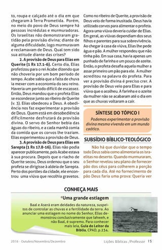 to, roupa e calçado até o dia em que
chegaram à Terra Prometida. Porém,
no meio do povo de Deus sempre há
pessoas incrédulas e murmuradoras.
Os israelitas não demonstraram gra­
tidão pela provisão divina; diante de
alguma dificuldade, logo murmuravam
e reclamavam de Deus. Oual tem sido
sua atitude diante das crises?
2. A provisão de Deus para Elias em
Ouerite (1 Rs 17.1-6). Certo dia, Elias
profetizou para o rei Acabe dizendo que
não choveria por um bom período de
tempo. Acabe sabia que a falta de chuva
ia mexer com a economia do seu reino.
Haveria um período difícil de escassez.
Então, Deus mandou que o profeta Elias
se escondessejunto ao ribeiro de Ouerite
(v. 3). Elias obedeceu a Deus. A obedi­
ência nos faz experimentar a provisão
de Deus. Ouem está em desobediência
dificilmente desfrutará da provisão
divina. O servo do Senhor bebia das
águas do ribeiro, e a cada manhã comia
da comida que os corvos lhe traziam.
Elias experimentou a provisão de Deus.
3. Aprovisão de Deus para Elias em
Sarepta (1 Rs 17.8-16). Elias não podia
aparecer publicamente, pois Acabe estava
à sua procura. Depois que o riacho de
Ouerite secou, Deus ordenou que o seu
profeta se dirigisse à aldeia de Sarepta.
Perto dos portões da cidade, ele encon­
trou uma viúva que recolhia gravetos.
Como no ribeiro de Ouerite, a provisão de
Deus veio de forma inusitada. Deus havia
utilizado corvos para alimentar o profeta.
Agora uma viúva deveria cuidar de Elias.
Em geral, as viúvas dependiam dos seus
filhos e parentes para sua sobrevivência.
Ao chegar à casa da viúva, Elias lhe pede
água e pão. A mulher respondeu que não
tinha pão. Em sua casa, havia apenas um
punhado de farinha e um pouco de azeite.
Então, o profeta desafia aquela mulher a
assar primeiro um pão para ele. A mulher
acreditou na palavra do profeta. Para
ver a provisão divina é preciso crer. A
provisão de Deus veio para Elias e para
viúva que o acolheu. A farinha e o azeite
da mulher não se acabaram até o dia em
que as chuvas voltaram a cair.
SÍNTESE DO TÓPICO I
Podemos experimentar a provisão
divina mesmo vivendo em um mundo
caótico.
SUBSÍDIO BÍBLICO-TEOLÓGICO
Não há que duvidar que o tempo
todo Deus sabia como alimentaria os isra­
elitas no deserto. Quando murmuraram,
o Senhor revelou seu plano de fornecer
pão dos céus para colherem a porção
para cada dia. Até no fornecimento de
pão Deus faria uma prova: Queria ver
CONHEÇA MAIS
*Uma grande estiagem
Baal e Aserá eram deidades da natureza, suspei­
tos de controlar as chuvas e a fertilidade da terra. Ao
anunciar uma estiagem no nome do Senhor, Elias de­
monstrou conclusivamente que lahweh, e
não Baal, é supremo. Para conhecer
mais leia, Guia do Leitor da
Bíblia, CPAD, p.234.
2016 - Outubro/Novembro/Dezembro Lições Bíblicas /Professor 15
 