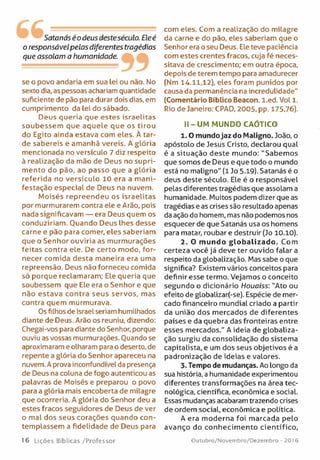 Satanás éodeus desteséculo. Ele é
o responsávelpelos diferentes tragédias
que assolam a humanidade. 99
se o povo andaria em sua lei ou não. No
sexto dia, as pessoas achariam quantidade
suficiente de pão para durar dois dias, em
cumprimento da lei do sábado.
Deus queria que estes isra elitas
soubessem que aquele que os tirou
do Egito ainda estava com eles. À tar­
de sabereis e amanhã vereis. A glória
mencionada no versículo 7 diz respeito
à realização da mão de Deus no sup ri­
m ento do pão, ao passo que a glória
referid a no versícu lo 10 era a m ani­
festação especial de Deus na nuvem.
M oisés repreendeu os isra e lita s
por murmurarem contra ele e Arão, pois
nada significavam — era Deus quem os
conduziriam . Ouando Deus lhes desse
carne e pão para comer, eles saberiam
que o Senhor ouviria as murm urações
feitas contra ele. De certo modo, for­
necer comida desta m aneira era uma
repreensão. Deus não forneceu comida
só porque reclam aram ; Ele queria que
soubessem que Ele era o Senhor e que
não e stava contra seus se rvo s, mas
contra quem m urm urava.
Os filhos de Israel seriam humilhados
diante de Deus. Arão os reuniu, dizendo:
Chegai-vos para diante do Senhor, porque
ouviu as vossas murmurações. Ouando se
aproximaram e olharam para o deserto, de
repente a glória do Senhor apareceu na
nuvem. A prova inconfundível da presença
de Deus na coluna de fogo autenticou as
palavras de Moisés e preparou o povo
para a glória mais encoberta de milagre
que ocorreria. A glória do Senhor deu a
estes fracos seguidores de Deus de ver
o mal dos seus corações quando con­
tem plassem a fidelidade de Deus para
com eles. Com a realização do milagre
da carne e do pão, eles saberiam que o
Senhor era o seu Deus. Ele teve paciência
com estes crentes fracos, cuja fé neces­
sitava de crescimento; em outra época,
depois de terem tempo para amadurecer
(Nm 14.11,12), eles foram punidos por
causa da permanência na incredulidade"
(Comentário Bíblico Beacon. l.e d . Vol 1.
Rio de Janeiro: CPAD, 2005, pp. 175,76).
II-UM MUNDO CAÓTICO
1.0 mundojaz do Maligno. João, o
apóstolo de Jesus Cristo, declarou qual
é a situação deste mundo: "Sabem os
que somos de Deus e que todo o mundo
está no maligno" (1 Jo 5.19). Satanás é o
deus deste século. Ele é o responsável
pelas diferentes tragédias que assolam a
humanidade. Muitos podem dizer que as
tragédias e as crises são resultado apenas
da ação do homem, mas não podemos nos
esquecer de que Satanás usa os homens
para matar, roubar e destruir (Jo 10.10).
2. O mundo globalizado. Com
certeza você já deve ter ouvido falar a
respeito da globalização. Mas sabe o que
significa? Existem vários conceitos para
definir esse termo. Vejamos o conceito
segundo o dicionário Houaiss: "Ato ou
efeito de globalizar(-se). Espécie de mer­
cado financeiro mundial criado a partir
da união dos m ercados de diferentes
países e da quebra das fronteiras entre
esses mercados." A ideia de globaliza­
ção surgiu da consolidação do sistem a
capitalista, e um dos seus objetivos é a
padronização de ideias e valores.
3. Tempo de mudanças. Ao longo da
sua história, a humanidade experimentou
diferentes transform ações na área tec­
nológica, científica, económica e social.
Essas mudanças acabaram trazendo crises
de ordem social, económica e política.
A era m oderna foi m arcada pelo
avanço do conhecim ento cie n tífico ,
16 Lições Bíblicas/Professor Outubro/Novembro/Dezembro - 201 6
 