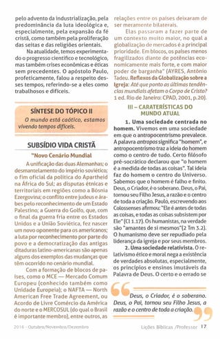 pelo advento da industrialização, pela
predominância da luta ideológica e,
especialmente, pela expansão da fé
cristã, como também pela proliferação
das seitas e das religiões orientais.
Na atualidade, temos experimenta­
do o progresso cientifico e tecnológico,
mas também crises económicas e éticas
sem precedentes. O apóstolo Paulo,
profeticamente, falou a respeito des­
ses tempos, referindo-se a eles como
trabalhosos e difíceis.
SUBSÍDIO VIDA CRISTÃ
"Novo Cenário Mundial
A unificação das duas Alemanhas; o
desmantelamento do império soviético;
o fim oficial da política do Apartheid
na África do Sul; as disputas étnicas e
territoriais em regiões como a Bósnia
Ezergovina; oconflito entre judeus e ára­
bes pelo reconhecimento de um Estado
Palestino; a Guerra do Golfo, que, com
o final da guerra fria entre os Estados
Unidos e a União Soviética, fez nascer
um novo oponente para os americanos;
a luta por reconhecimento por parte do
povo e a democratização das antigas
ditaduras latino-americanas são apenas
alguns dos exemplos das mudanças que
têm ocorrido no cenário mundial.
Com a formação de blocos de pa­
íses, como o MCE — Mercado Comum
Europeu (conhecido também como
Unidade Europeia); o NAFTA — North
American Free Trade Agreement, ou
Acordo de Livre Comércio da América
do norte e o MERCOSUL (do qual o Brasil
é importante membro), entre outros, as
relações entre os países deixaram de
ser meramente bilaterais.
Elas passaram a fazer parte de
um contexto muito maior, no qual a
globalização de mercados é a principal
prioridade. Em blocos, os países menos
fragilizados diante de potências eco­
nomicamente mais forte, e com maior
poder de barganha" (AYRES, Antônio
Tadeu. Reflexos da Globalização sobre a
Igreja: Até que ponto as últimas tendên­
cias mundiais afetam o Corpo de Cristo?
1 ed. Rio de Janeiro: CPAD, 2001, p.20).
III - CARATERÍSTICAS DO
MUNDO ATUAL
1. Uma sociedade centrada no
homem. Vivemos em uma sociedade
em que o antropocentrismo prevalece.
A palavra antropos significa "homem", e
antropocentrismo traz a ideia do homem
como o centro de tudo. Certo filósofo
pré-socrático declarou que ”o homem
é a medida de todas as coisas". Tal ideia
faz do homem o centro do Universo.
Sabemos que o homem é falho e finito.
Deus, o Criador, é o soberano. Deus, o Pai,
tornou seu Filho Jesus, a razão e o centro
de toda a criação. Paulo, escrevendo aos
Colossenses afirmou: "Ele é antes de todas
as coisas, e todas as coisas subsistem por
Ele" (Cl 1.17). Os humanistas, na verdade
são "amantes de si mesmos"(2 Tm 3.2).
0 humanismo deve ser repudiado pela
liderança da igreja e por seus membros.
2. Uma sociedade relativista. 0 re-
lativismo ético e moral nega a existência
de verdades absolutas, especialmente,
os princípios e ensinos imutáveis da
Palavra de Deus. 0 certo e o errado se
Deus, o Criador, é o soberano.
Deus, o Pai, tornou seu Filho Jesus, a
razão e o centro de toda a criação.
2016 - Outubro/Novembro/Dezembro Lições Bíblicas /Professor 17
 