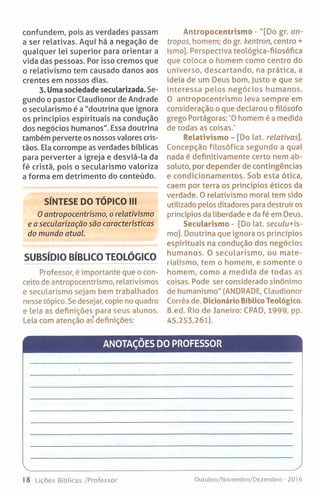 confundem, pois as verdades passam
a ser relativas. Aqui" há a negação de
qualquer lei superior para orientar a
vida das pessoas. Por isso cremos que
o relativismo tem causado danos aos
crentes em nossos dias.
3. Uma sociedade secularizada. Se­
gundo o pastor Claudionor de Andrade
o secularismo é a "doutrina que ignora
os princípios espirituais na condução
dos negócios humanos". Essa doutrina
também perverte os nossos valores cris­
tãos. Ela corrompe as verdades bíblicas
para perverter a igreja e desviá-la da
fé cristã, pois o secularismo valoriza
a forma em detrimento do conteúdo.
SÍNTESE DO TÓPICO III
0 antropocentrismo, o relativismo
e a secularização são características
do mundo atual.
SUBSÍDIO BÍBLICO TEOLÓGICO
Professor, é importante que o con­
ceito de antropocentrismo, relativismos
e secularismo sejam bem trabalhados
nesse tópico. Se desejar, copie no quadro
e leia as definições para seus alunos.
Leia com atenção as’ definições:
Antropocentrismo - "[Do gr. an-
tropos, homem; do gr. kentron, centro +
ismo]. Perspectiva teológica-filosófica
que coloca o homem como centro do
universo, descartando, na prática, a
ideia de um Deus bom, justo e que se
interessa pelos negócios humanos.
O antropocentrismo leva sempre em
consideração o que declarou o filósofo
grego Portágoras: '0 homem é a medida
de todas as coisas.'
Relativismo - [Do lat. relativas].
Concepção filosófica segundo a qual
nada é definitivamente certo nem ab­
soluto, por depender de contingências
e condicionamentos. Sob esta ótica,
caem por terra os princípios éticos da
verdade. O relativismo moral tem sido
utilizado pelos ditadores para destruir os
princípios da liberdade e da fé em Deus.
Secularismo - [Do lat. seculu+is-
mo]. Doutrina que ignora os princípios
espirituais na condução dos negócios
humanos. 0 secularism o, ou mate­
rialismo, tem o homem, e somente o
homem, como a medida de todas as
coisas. Pode ser considerado sinónimo
de humanismo" (ANDRADE, Claudionor
Corrêa de. Dicionário Bíblico Teológico.
8.ed. Rio de Janeiro: CPAD, 1999, pp.
45,253,261).
ANOTAÇÕES DO PROFESSOR
18 tições Bíblicas /Professor Outubro/Novembro/Dezembro - 2016
 