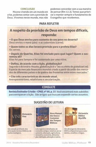 CONCLUSÃO
Mesmo vivendo em um mundo em
crise, podemos contar com a provisão de
Deus. Vivemos neste mundo, mas não
podemos concordar com a sua maneira
de pensar (Rm 12.2). Temos que priori-
zar e manter sempre o fundamento do
Evangelho que recebemos.
PARA REFLETIR
A respeito da provisão de Deus em tempos difíceis,
responda:
• O que Deus enviou para sustento do seu povo no deserto?
Deus enviou o maná (pão) e as codornizes (carne).
• Quem todos os dias levava provisão para o profeta Elias?
Os corvos.
• Depois de Querite, Elias foi enviado para qual lugar? Quem o sus­
tentou ali?
Elias foi para Sarepta e foi sustentado por uma viúva.
• Defina, de acordo com a lição, globalização?
Segundo o dicionário Houaiss, globalização é o "ato ou efeito de globalizar(-se).
Espécie de mercado financeiro mundial criado a partir da união dos merca­
dos de diferentes países e da quebra das fronteiras entre esses mercados."
• Cite três características do mundo atual.
Antropocentrismo, relativismo e secularização.
CONSULTE
Revista Ensinador Cristão - CPAD, n° 68, p. 37 Você encontrará mais subsídios
para enriquecer a lição. São artigos que buscam expandir certos assuntos.
SUGESTÃO DE LEITURA
Dicionário
Bíblico
Wycliffe
Um estudo profundo dos
principais termos bíblicos de
cunho teológico.
Leia registros detalhados de
costumes antigos relativos ao ca­
samento, educação, agricultura,
vestuário, economia, alimenta­
ção, habitação, adoração e outros.
Um abrangente dicionário
bíblico disponível para estu
dantes, eruditos e leigos.
2016 - Outubro/Novembro/Dezembro Lições Bíblicas/Professor 19
 