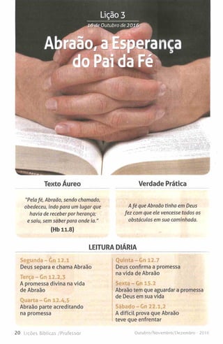 Tento Áureo Verdade Prática
"Pelafé, Abraão, sendo chamado,
obedeceu, indo para um lugar que
havia de receber por herança;
e saiu, sem saber para onde ia."
(Hb 11.8)
Afé que Abraão tinha em Deus
fez com que ele vencesse todos os
obstáculos em sua caminhada.
LEITURA DIÁRIA
Segunda - òn 12.1
Deus separa e chama Abraão
Terça-Gn 12.2,3
A promessa divina na vida
de Abraão
Quarta-Gn 12.4,5
Abraão parte acreditando
na promessa
Quinta-Gn 12.7
Deus confirma a promessa
na vida de Abraão
Sexta-Gn 15.2
Abraão tem que aguardar a promessa
de Deus em sua vida
Sábado-Gn 22.1,2
A difícil prova que Abraão
teve que enfrentar
20 Lições Bíblicas /Professor Outubro/Novembro/Dezembro - 2016
 