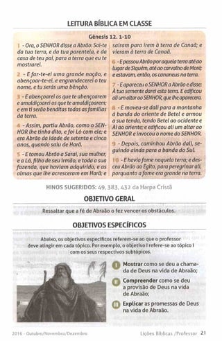 LEITURA BÍBLICA EM CLASSE
Génesis 12.1-10
- Ora, o SENHOR disse a Abrão: Sai-te
da tua terra, e da tua parentela, e da
casa de teu pai, para a terra que eu te
mostrarei.
- E far-te-ei uma grande nação, e
abençoar-te-ei, e engrandecerei o teu
nome, e tu serás uma bênção.
- E abençoarei os que te abençoarem
e amaldiçoarei os que te amaldiçoarem;
e em ti serão benditas todas asfamílias
da terra.
- Assim, partiu Abrão, como o SEN­
HOR lhe tinha dito, efoi Ló com ele; e
era Abrão da idade de setenta e cinco
anos, quando saiu de Harã.
- E tomou Abrão a Sarai, sua mulher,
e a Ló,filho de seu irmão, e toda a sua
fazenda, que haviam adquirido, e as
almas que lhe acresceram em Harã; e
saíram para irem à terra de Canaã; e
vieram à terra de Canaã.
-EpassouAbrãoporaquela terraaté ao
lugardeSiquém, atéao carvalho deMoré;
e estavam, então, os cananeus na terra.
-E apareceu oSENHORaAbrão e disse:
À tua semente darei esta terra. E edificou
ali umaltaraoSENHOR, quelheaparecera.
- E moveu-se dali para a montanha
à banda do oriente de Betei e armou
a sua tenda, tendo Betei ao ocidente e
Ai ao oriente; e edificou ali um altar ao
SENHOR e invocou o nome do SENHOR.
- Depois, caminhou Abrão dali, se­
guindo ainda para a banda do Sul.
-E haviafome naquela terra; e des­
ceu Abrão ao Egito, para peregrinar ali,
porquanto afome era grande na terra.
HINOS SUGERIDOS: 49, 383, 432 da Harpa Cristã
OBJETIVO GERAL
Ressaltar que a fé de Abraão o fez vencer os obstáculos.
OBJETIVOS ESPECÍFICOS
Abaixo, os objetivos específicos referem-se ao que o professor
deve atingir em cada tópico. Por exemplo, o objetivo I refere-se ao tópico I
com os seus respectivos subtópicos.
A Mostrar como se deu a chama­
da de Deus na vida de Abraão;
Compreender como se deu
a provisão de Deus na vida
de Abraão;
©
Explicar as promessas de Deus
na vida de Abraão.
201 6 - Outubro/Novembro/Dezembro Lições Bíblicas /Professor 21
 