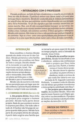 • INTERAGINDO COM O PROFESSOR
Prezado professor, na lição de hoje estudaremos a respeito da provisão de
Deus na vida de Abraão. O patriarca deixou sua cidade natal efoi para uma
terra que Deus o mostraria. Abraãofoi conduzido pelafé. Embora demonstrasse
ter umafé viva, ele teve que enfrentar muitos impedimentos em suajornada
até a Terra Prometida. Terfé não significa que não teremos obstáculos em
nossa marcha. Mas, sem fé não conseguiríamos transpor as barreiras. Em
nossa caminhada neste mundo também temos que enfrentar muitos entraves,
muitas crises. Contudo, não estamos sozinhos. 0 Deus que guiou e abençoou
Abraão está conosco. Não tema as crises e não permita que venham impedi-lo
de caminhar. Veja as crises como uma oportunidade parafortalecer a suafé
e conduzi-lo a uma experiência ainda maior com o Deus de toda a provisão.
COMENTÁRIO
INTRODUÇÃO
Deus escolheu e chamou Abraão
quando ele ainda vivia em Ur dos Cal­
deus. Abraão pertencia a uma família
pagã. Porém, ele acreditou em Deus
de todo o coração. Decidiu obede-
cê-lo, tornando-se o pai de uma
importante nação, Israel. Por
intermédio de Israel, todas as
nações da terra seriam abenço­
adas e restauradas. Deus tinha
um plano perfeito para a vida
de Abraão e para a humanidade.
Abraão saiu da sua terra e do meio
da sua parentela para um lugar que ele
não conhecia. É preciso fé para obedecer
a Deus e cumprir toda sua vontade.
I - A CHAMADA DE DEUS (Gn 12.1-3)
1. Um projeto divino. Deus tinha
um projeto para resgatar o homem
pecador. Abraão fazia parte desse
projeto. Nada do que acontece na terra
é surpresa para Deus. Ele tudo sabe e
tudo vê. 0 Senhor não foi pego de sur­
presa quando Adão pecou. Abraão fazia
parte de um projeto divino de salvação.
A partir dele surgiria uma família que
22 Lições Bíblicas /Professor
se tornaria um povo especial do qual,
no tempo próprio, sairia o Salvador do
mundo, Jesus Cristo.
2. 0 desafio de acreditar no pro­
jeto divino. Abraão foi desafiado a crer
e obedecer, embora não conhecesse
todo o projeto que Deus tinha
para sua vida. Porém, o Senhor
estava à frente desse proje­
to. Abraão deveria apenas
acreditar no plano divino e
obedecer, tendo a certeza de
que nada lhe faltaria em sua
jornada de fé. Segundo Lawrence
Richards, "o exame à vida de Abraão
nos dá ideias que podem transformar
a nossa própria caminhada com Deus".
3. Um projeto para abençoar as
nações. Ao escolher Abraão, Deus não
queria trazer favores e privilégio ape­
nas a ele e sua descendência. 0 projeto
do Senhor era imenso e alcançava todas
as nações da terra (Gn 12.3).
SÍNTESE DO TÓPICO I
Deus escolheu e chamou Abraão
para um grande projeto.
Outubro/Novembro/Dezembro - 2016
PONTO
CENTRAL
A fé de Abraão fez
com que ele ven­
cesse obstáculos.
 
