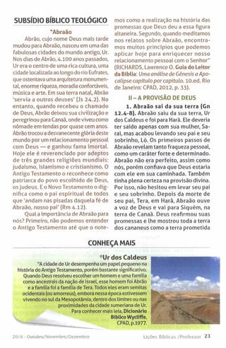 SUBSÍDIO BÍBLICO TEOLÓGICO
"Abraão
Abrão, cujo nome Deus mais tarde
mudou para Abraão, nasceu em uma das
fabulosas cidades do mundo antigo, Ur.
Nos dias de Abrão, 4.100 anos passados,
Ur era o centro de uma rica cultura, uma
cidade localizada ao longo do rio Eufrates,
que ostentava uma arquitetura monumen­
tal, enorme riqueza, moradia confortáveis,
música e arte. Em sua terra natal, Abrão
'servia a outros deuses' (Js 24.2). No
entanto, quando recebeu o chamado
de Deus, Abrão deixou sua civilização e
peregrinou para Canaã, onde viveu como
nómade em tendas por quase cem anos.
Abrão trocou adesvanecente glória deste
mundo por um relacionamento pessoal
com Deus — e ganhou fama imortal.
Hoje ele é reverenciado por adeptos
de três grandes religiões mundiais:
judaísmo, islamismo e cristianismo. 0
Antigo Testamento o reconhece como
patriarca do povo escolhido de Deus,
os judeus. E o Novo Testamento o dig­
nifica como o pai espiritual de todos
que ‘andam nas pisadas daquela fé de
Abraão, nosso pai' (Rm 4.12).
Oual a importância de Abraão para
nós? Primeiro, não podemos entender
o Antigo Testamento até que o note­
mos como a realização na história das
promessas que Deus deu a essa figura
altaneira. Segundo, quando meditamos
nos relatos sobre Abraão, encontra­
mos muitos princípios que podemos
aplicar hoje para enriquecer nosso
relacionamento pessoal com o Senhor"
(RICHARDS, Lawrence O. Guia do Leitor
da Bíblia: Uma análise de Génesis a Apo­
calipse capítulo por capitulo. lO.ed. Rio
de Janeiro: CPAD, 2012, p. 33).
I I - A PROVISÃO DE DEUS
1. Abraão sai da sua terra (Gn
12.4-8). Abraão saiu da sua terra, Ur
dos Caldeus e foi para Harã. Ele deveria
ter saído apenas com sua mulher, Sa­
rai, mas acabou levando seu pai e seu
sobrinho, Ló. Os primeiros passos de
Abraão revelam tanto fraqueza pessoal,
como um caráter forte e determinado.
Abraão não era perfeito, assim como
nós, porém confiava que Deus estaria
com ele em sua caminhada. Também
tinha plena certeza na provisão divina.
Por isso, não hesitou em levar seu pai
e seu sobrinho. Depois da morte de
seu pai, Tera, em Harã, Abraão ouve
a voz de Deus e vai para Siquém, na
terra de Canaã. Deus reafirmou suas
promessas e lhe mostrou toda a terra
dos cananeus como a terra prometida
CONHEÇA MAIS
*Ur dos Caldeus
"A cidade de Ur desempenha um papel pequeno na
história do Antigo Testamento, porém bastante significativo.
Ouando Deus resolveu escolher um homem e uma família
como ancestrais da nação de Israel, esse homem foi Abrão
e a família foi a família de Tera. Todos eles eram semitas
ocidentais (ou amorreus), embora nessa época estivessem
vivendo no sul da Mesopotâmia, dentro dos limites ou nas
proximidades da cidade sumeriana de Ur.
Para conhecer mais leia, Dicionário
BíblicoWycliffe,
CPAD, p.1977.
2016 - Outubro/Novembro/Dezembro Lições Bíblicas /Professor 23
 