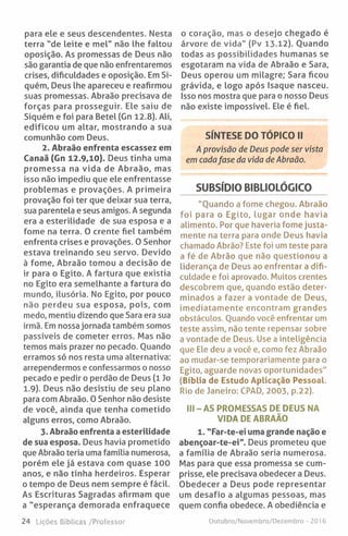 para ele e seus descendentes. Nesta
terra "de leite e mel" não lhe faltou
oposição. As promessas de Deus não
são garantia de que não enfrentaremos
crises, dificuldades e oposição. Em Si-
quém, Deus lhe apareceu e reafirmou
suas promessas. Abraão precisava de
forças para prosseguir. Ele saiu de
Siquém e foi para Betei (Gn 12.8). Ali,
edificou um altar, mostrando a sua
comunhão com Deus.
2. Abraão enfrenta escassez em
Canaã (Gn 12.9,10). Deus tinha uma
promessa na vida de Abraão, mas
isso não impediu que ele enfrentasse
problemas e provações. A primeira
provação foi ter que deixar sua terra,
sua parentela e seus amigos. A segunda
era a esterilidade de sua esposa e a
fome na terra. 0 crente fiel também
enfrenta crises e provações. 0 Senhor
estava treinando seu servo. Devido
à fome, Abraão tomou a decisão de
ir para o Egito. A fartura que existia
no Egito era semelhante a fartura do
mundo, ilusória. No Egito, por pouco
não perdeu sua esposa, pois, com
medo, mentiu dizendo que Sara era sua
irmã. Em nossa jornada também somos
passíveis de cometer erros. Mas não
temos mais prazer no pecado. Ouando
erramos só nos resta uma alternativa:
arrependermos e confessarmos o nosso
pecado e pedir o perdão de Deus (1 Jo
1.9). Deus não desistiu de seu plano
para com Abraão. 0 Senhor não desiste
de você, ainda que tenha cometido
alguns erros, como Abraão.
3. Abraão enfrenta a esterilidade
de sua esposa. Deus havia prometido
que Abraão teria uma família numerosa,
porém ele já estava com quase 100
anos, e não tinha herdeiros. Esperar
o tempo de Deus nem sempre é fácil.
As Escrituras Sagradas afirmam que
a "esperança demorada enfraquece
o coração, mas o desejo chegado é
árvore de vida" (Pv 13-12). Ouando
todas as possibilidades humanas se
esgotaram na vida de Abraão e Sara,
Deus operou um milagre; Sara ficou
grávida, e logo após Isaque nasceu.
Isso nos mostra que para o nosso Deus
não existe impossível. Ele é fiel.
SÍNTESE DO TÓPICO II
A provisão de Deus pode ser vista
em cadafase da vida de Abraão.
SUBSÍDIO BIBUOLÓGICO
"Quando a fome chegou. Abraão
foi para o Egito, lugar onde havia
alimento. Por que haveria fome justa­
mente na terra para onde Deus havia
chamado Abrão? Este foi um teste para
a fé de Abrão que não questionou a
liderança de Deus ao enfrentar a difi­
culdade e foi aprovado. Muitos crentes
descobrem que, quando estão deter­
minados a fazer a vontade de Deus,
imediatamente encontram grandes
obstáculos. Quando você enfrentar um
teste assim, não tente repensar sobre
a vontade de Deus. Use a inteligência
que Ele deu a você e, como fez Abraão
ao mudar-se temporariamente para o
Egito, aguarde novas oportunidades"
(Bíblia de Estudo Aplicação Pessoal.
Rio de Janeiro: CPAD, 2003, p.22).
III - AS PROMESSAS DE DEUS NA
VIDA DE ABRAÃO
1. "Far-te-ei uma grande nação e
abençoar-te-ei". Deus prometeu que
a família de Abraão seria numerosa.
Mas para que essa promessa se cum­
prisse, ele precisava obedecer a Deus.
Obedecer a Deus pode representar
um desafio a algumas pessoas, mas
quem confia obedece. A obediência e
24 Lições Bíblicas /Professor Outubro/Novembro/Dezembro - 2016
 