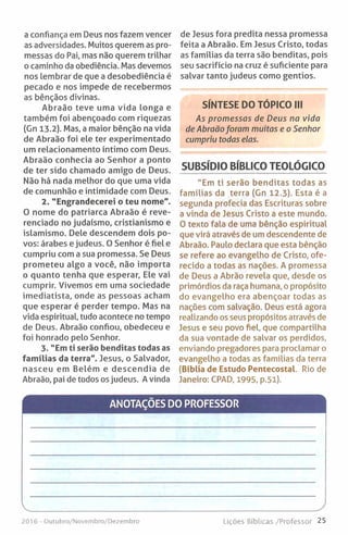 a confiança em Deus nos fazem vencer
as adversidades. Muitos querem as pro­
messas do Pai, mas não querem trilhar
o caminho da obediência. Mas devemos
nos lembrar de que a desobediência é
pecado e nos impede de recebermos
as bênçãos divinas.
Abraão teve uma vida longa e
também foi abençoado com riquezas
(Gn 13.2). Mas, a maior bênção na vida
de Abraão foi ele ter experimentado
um relacionamento íntimo com Deus.
Abraão conhecia ao Senhor a ponto
de ter sido chamado amigo de Deus.
Não há nada melhor do que uma vida
de comunhão e intimidade com Deus.
2. "Engrandecerei o teu nome".
O nome do patriarca Abraão é reve­
renciado no judaísmo, cristianismo e
islamismo. Dele descendem dois po­
vos: árabes e judeus. O Senhor é fiel e
cumpriu com a sua promessa. Se Deus
prometeu algo a você, não importa
o quanto tenha que esperar. Ele vai
cumprir. Vivemos em uma sociedade
imediatista, onde as pessoas acham
que esperar é perder tempo. Mas na
vida espiritual, tudo acontece no tempo
de Deus. Abraão confiou, obedeceu e
foi honrado pelo Senhor.
3. "Em ti serão benditas todas as
famílias da terra". Jesus, o Salvador,
nasceu em Belém e descendia de
Abraão, pai de todos os judeus. Avinda
de Jesus fora predita nessa promessa
feita a Abraão. Em Jesus Cristo, todas
as famílias da terra são benditas, pois
seu sacrifício na cruz é suficiente para
salvar tanto judeus como gentios.
SÍNTESE DO TÓPICO III
As promessas de Deus na vida
de Abraãoforam muitas e o Senhor
cumpriu todas elas.
SUBSÍDIO BÍBLICO TEOLÓGICO
"Em ti serão benditas todas as
famílias da terra (Gn 12.3). Esta é a
segunda profecia das Escrituras sobre
a vinda de Jesus Cristo a este mundo.
O texto fala de uma bênção espiritual
que virá através de um descendente de
Abraão. Paulo declara que esta bênção
se refere ao evangelho de Cristo, ofe­
recido a todas as nações. A promessa
de Deus a Abrão revela que, desde os
primórdios da raça humana, o propósito
do evangelho era abençoar todas as
nações com salvação. Deus está agora
realizando os seus propósitos através de
Jesus e seu povo fiel, que compartilha
da sua vontade de salvar os perdidos,
enviando pregadores para proclamar o
evangelho a todas as famílias da terra
(Bíblia de Estudo Pentecostal. Rio de
Janeiro: CPAD, 1995, p.5l).
ANOTAÇÕES DO PROFESSOR
V____________________________________________________ J
2016 - Outubro/Novembro/Dezembro Lições Bíblicas /Professor 25
 