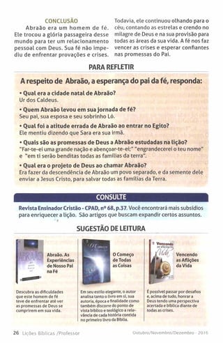 CONCLUSÃO
Abraão era um homem de fé.
Ele trocou a glória passageira desse
mundo para ter um relacionamento
pessoal com Deus. Sua fé não impe­
diu de enfrentar provações e crises.
Todavia, ele continuou olhando para o
céu, contando as estrelas e crendo no
milagre de Deus e na sua provisão para
todas as áreas da sua vida. A fé nos faz
vencer as crises e esperar confiantes
nas promessas do Pai.
PARA REFLETIR
A respeito de Abraão, a esperança do pai da fé, responda:
• Qual era a cidade natal de Abraão?
Ur dos Caldeus.
• Quem Abraão levou em sua jornada de fé?
Seu pai, sua esposa e seu sobrinho Ló.
• Qual foi a atitude errada de Abraão ao entrar no Egito?
Ele mentiu dizendo que Sara era sua irmã.
• Quais são as promessas de Deus a Abraão estudadas na lição?
"Far-te-ei uma grande nação e abençoar-te-ei;" "engrandecerei o teu nome"
e "em ti serão benditas todas as famílias da terra".
• Qual era o projeto de Deus ao chamar Abraão?
Era fazer da descendência de Abraão um povo separado, e da semente dele
enviar a Jesus Cristo, para salvar todas as famílias da Terra.
CONSULTE
Revista Ensinador Cristão - CPAD, n° 68, p.37. Você encontrará mais subsídios
para enriquecer a lição. São artigos que buscam expandir certos assuntos.
SUGESTÃO DE LEITURA
Abraão. As
Experiências
de Nosso Pai
na Fé
OComeço
de Todas
as Coisas
Descubra as dificuldades
que este homem de fé
teve de enfrentar até ver
as promessas de Deus se
cumprirem em sua vida.
Em seu estilo elegante, o autor
analisa tanto o livro em si, sua
autoria, época e finalidade como
também discorre do ponto de
vista bíblico e teológico a rele­
vância de cada história contida
no primeiro livro da Bíblia.
Vencendo
as Aflições
da Vida
É possível passar por desafios
e, acima de tudo, honrar a
Deus tendo uma perspectiva
acertada e bíblica diante de
todas as crises.
26 Lições Bíblicas /Professor Outubro/Novembro/Dezembro - 2016
 