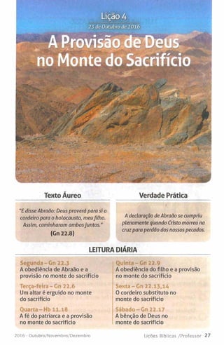Lição4
23 de Outubro de 2016
—
- U t W I J
no Monte do Sacrifício
_v5’
•Kr?
- . -l*
V*JI
— -
Texto Áureo Verdade Prática
/declaração de Abraão se cumpriu
plenamente quando Cristo morreu na
cruz para perdão dos nossos pecados.
LEITURA DIÁRIA
"E disse Abraão: Deus proverá para si o
cordeiro para o holocausto, meufilho.
Assim, caminharam ambosjuntos."
(Gn 22.8)
Segunda -G n 22.3
A obediência de Abraão e a
provisão no monte do sacrifício
Terça-feira - Gn 22.6
Um altar é erguido no monte
do sacrifício
Quarta -Hb 11.18
A fé do patriarca e a provisão
no monte do sacrifício
20)6 - Outubro/Novembro/Dezembro
Quinta-Gn 22.9
A obediência do filho e a provisão
no monte do sacrifício
Sexta-Gn 22.13,14
0 cordeiro substituto no
monte do sacrifício
Sábado - Gn 22.17
A bênção de Deus no
monte do sacrifício
Lições Bíblicas /Professor 27
 