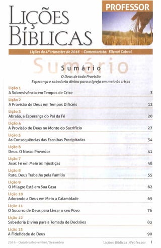 S u m á r i o
0 Deus de toda Provisão
Esperança e sabedoria divina para a Igreja em meio às crises
Lição 1
A Sobrevivência em Tempos de Crise 3
Lição 2
A Provisão de Deus em Tempos Difíceis 12
Lição 3
Abraão, a Esperança do Pai da Fé 20
Lição 4
A Provisão de Deus no Monte do Sacrifício 27
Lição 5
As Consequências das Escolhas Precipitadas 34
Lição 6
Deus: 0 Nosso Provedor 41
Lição 7
José: Fé em Meio às Injustiças 48
Lição 8
Rute, Deus Trabalha pela Família 55
Lição 9
0 Milagre Está em Sua Casa 62
Lição 10
Adorando a Deus em Meio a Calamidade 69
Lição 11
0 Socorro de Deus para Livrar o seu Povo 76
Lição 12
Sabedoria Divina para a Tomada de Decisões 83
Lição 13
A Fidelidade de Deus 90
2016- Outubro/Novembro/Dezembro Lições Bíblicas /Professor 1
 