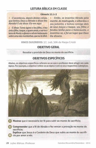 LEITURA BÍBLICA EM CLASSE
Génesis 22.1-3
- E aconteceu, depois destas coisas,
que tentou Deus a Abraão e disse-lhe:
Abraão! E ele disse: Eis-me aqui.
-E disse: Toma agora o teufilho, o teu
únicofilho, Isaque, aquemamas, e vai-teà
terradeMoriá;eoferece-oaliemholocausto
sobre umadasmontanhas, que eu tedirei.
- Então, se levantou Abraão pela
manhã, de madrugada, e albardou o
seu jumento, e tomou consigo dois
de seus moços e Isaque, seu filh o; e
fendeu lenha para o holocausto, e
levantou-se, efoi ao lugar que Deus
lhe dissera.
HINOS SUGERIDOS: 57,140, 306 da Harpa Cristã
OBJETIVO GERAL
Ressaltar a provisão de Deus no monte do sacrifício.
OBJETIVOS ESPECÍFICOS
Abaixo, os objetivos específicos referem-se ao que o professor deve atingir em cada
tópico. Por exemplo, o objetivo I refere-se ao tópico Icom os seus respectivos subtópicos.
■1 Mostrar que é necessário ter fé para subir ao monte do sacrifício;
O Compreender que a fé de Abraão o fez vencer a provação no monte do
sacrifício;
Explicar que Jesus é o Cordeiro de Deus que subiu ao monte do sacrifí-
© cio por amor a nós.
28 Lições Bíblicas /Professor Outubro/Novembro/Dezembro - 201 6
 
