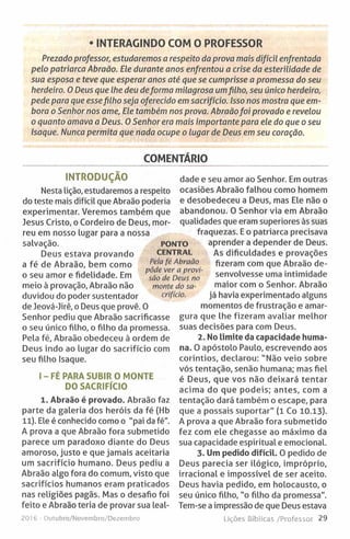 • INTERAGINDO COM O PROFESSOR
Prezado professor, estudaremos a respeito da prova mais difícil enfrentada
pelo patriarca Abraão. Ele durante anos enfrentou a crise da esterilidade de
sua esposa e teve que esperar anos até que se cumprisse a promessa do seu
herdeiro. O Deus que lhe deu deforma milagrosa umfilho, seu único herdeiro,
pede para que essefilho seja oferecido em sacrifício. Isso nos mostra que em­
bora o Senhor nos ame, Ele também nos prova. Abraãofoi provado e revelou
o quanto amava a Deus. O Senhor era mais importante para ele do que o seu
Isaque. Nunca permita que nada ocupe o lugar de Deus em seu coração.
COMENTÁRIO
INTRODUÇÃO
Nesta lição, estudaremos a respeito
do teste mais difícil que Abraão poderia
experimentar. Veremos também que
Jesus Cristo, o Cordeiro de Deus, mor­
reu em nosso lugar para a nossa
salvação.
Deus estava provando
a fé de Abraão, bem como
o seu amor e fidelidade. Em
meio à provação, Abraão não
duvidou do poder sustentador
de Jeová-Jirê, o Deus que provê. 0
Senhor pediu que Abraão sacrificasse
o seu único filho, o filho da promessa.
Pela fé, Abraão obedeceu à ordem de
Deus indo ao lugar do sacrifício com
seu filho Isaque.
I - F É PARA SUBIR O MONTE
DO SACRIFÍCIO
1. Abraão é provado. Abraão faz
parte da galeria dos heróis da fé (Hb
11). Ele é conhecido como o "pai da fé".
A prova a que Abraão fora submetido
parece um paradoxo diante do Deus
amoroso, justo e que jamais aceitaria
um sacrifício humano. Deus pediu a
Abraão algo fora do comum, visto que
sacrifícios humanos eram praticados
nas religiões pagãs. Mas o desafio foi
feito e Abraão teria de provar sua leal-
to ! 6 - Outubro/Novembro/Dezembro
dade e seu amor ao Senhor. Em outras
ocasiões Abraão falhou como homem
e desobedeceu a Deus, mas Ele não o
abandonou. O Senhor via em Abraão
qualidades que eram superiores às suas
fraquezas. E o patriarca precisava
aprender a depender de Deus.
As dificuldades e provações
fizeram com que Abraão de­
senvolvesse uma intimidade
maior com o Senhor. Abraão
já havia experimentado alguns
momentos de frustração e amar­
gura que lhe fizeram avaliar melhor
suas decisões para com Deus.
2. No limite da capacidade huma­
na. O apóstolo Paulo, escrevendo aos
coríntios, declarou: “ Não veio sobre
vós tentação, senão humana; mas fiel
é Deus, que vos não deixará tentar
acima do que podeis; antes, com a
tentação dará também o escape, para
que a possais suportar" (1 Co 10.13).
A prova a que Abraão fora submetido
fez com ele chegasse ao máximo da
sua capacidade espiritual e emocional.
3. Um pedido difícil. O pedido de
Deus parecia ser ilógico, impróprio,
irracional e impossível de ser aceito.
Deus havia pedido, em holocausto, o
seu único filho, "o filho da promessa".
Tem-se a impressão de que Deus estava
Lições Bíblicas /Professor 29
PONTO
CENTRAL
Pela fé Abraão
pôde ver a provi­
são de Deus no
monte do sa­
crifício.
 