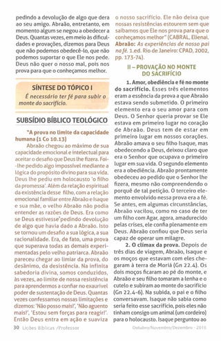 pedindo a devolução de algo que dera
ao seu amigo. Abraão, entretanto, em
momento algum se negou a obedecer a
Deus. Quantas vezes, em meio às dificul­
dades e provações, dizemos para Deus
que não podemos obedecê-lo, que não
podemos suportar o que Ele nos pede.
Deus não quer o nosso mal, pois nos
prova para que o conheçamos melhor.
SÍNTESE DO TÓPICO I
É necessário ter fé para subir o
monte do sacrifício.
SUBSÍDIO BÍBLICO TEOLÓGICO
"A prova no limite da capacidade
humana (1 Co 10.13)
Abraão chegou ao máximo de sua
capacidade emocional e intelectual para
aceitar o desafio que Deus lhe fizera. Foi-
-Ihe pedido algo impossível mediante a
lógica do propósito divino para sua vida.
Deus lhe pediu em holocausto 'o filho
da promessa'. Além da relação espiritual
da existência desse filho, com a relação
emocional familiar entre Abraão e Isaque
e sua mãe, o velho Abraão não podia
entender as razões de Deus. Era como
se Deus estivesse’pedindo devolução
de algo que havia dado a Abraão. Isto
se tornou um desafio a sua lógica, a sua
racionalidade. Era, de fato, uma prova
que superava todas as demais experi­
mentadas pelo velho patriarca. Abraão
pareceu chegar ao limiar da prova, do
desânimo, da desistência. Na infinita
sabedoria divina, somos conduzidos,
às vezes, ao limite de nossa resistência
para aprendermos a confiar no exaurível
poder de sustentação de Deus. Quantas
vezes confessamos nossas limitações e
dizemos: ’Não posso mais!', 'Não aguento
mais!', 'Estou sem forças para reagir!'.
Então Deus entra em ação e suaviza
30 Lições Bíblicas /Professor
o nosso sacrifício. Ele não deixa que
nossas resistências estourem sem que
saibamos que Ele nos prova para que o
conheçamos melhor" (CABRAL, Elienai.
Abraão: As experiências de nosso pai
nafé. l.ed. Rio de Janeiro: CPAD, 2002,
pp. 173-74).
II - PROVAÇÃO NO MONTE
DO SACRIFÍCIO
1. Amor, obediência e fé no monte
do sacrifício. Esses três elementos
eram a essência da prova a que Abraão
estava sendo submetido. O primeiro
elemento era o seu amor para com
Deus. O Senhor queria provar se Ele
estava em primeiro lugar no coração
de Abraão. Deus tem de estar em
primeiro lugar em nossos corações.
Abraão amava o seu filho Isaque, mas
obedecendo a Deus, deixou claro que
era o Senhor que ocupava o primeiro
lugar em sua vida. 0 segundo elemento
era a obediência. Abraão prontamente
obedeceu ao pedido que o Senhor lhe
fizera, mesmo não compreendendo o
porquê de tal petição. 0 terceiro ele­
mento envolvido nessa prova era a fé.
Se antes, em algumas circunstâncias,
Abraão vacilou, como no caso de ter
um filho com Agar, agora, amadurecido
pelas crises, ele confia plenamente em
Deus. Abraão confiou que Deus seria
capaz de operar um milagre.
2. O clímax da prova. Depois de
três dias de viagem, Abraão, Isaque e
os moços que estavam com eles che­
garam à terra de Moriá (Gn 22.4). Os
dois moços ficaram ao pé do monte, e
Abraão e seu filho tomaram a lenha e o
cutelo e subiram ao monte do sacrifício
(Gn 22.4-6). Na subida, o pai e o filho
conversavam. Isaque não sabia como
seria feito esse sacrifício, pois eles não
tinham consigo um animal (um cordeiro)
para o holocausto. Isaque perguntou ao
Outubro/Novembro/Dezembro - 2016
 