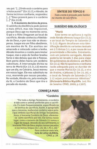 seu pai:"[...] Onde está o cordeiro para
o holocausto?" (Gn 22.7), e Abraão, de
forma incisiva e confiante, respondeu:
[...] "Deus proverá para si o cordeiro
[-]" (Gn 22.8).
3 .0 momento decisivo da prova.
O caminho da obediência pode parecer
o mais d ifícil, mas não im possível,
porque Deus age no momento certo.
O pai e o filho chegaram ao local do
sacrifício. Abraão conhecia a fidelida­
de de Deus, e por isso não se deses­
perou. Isaque era um filho obediente,
um menino de fé. Ele aceitou ser
amarrado e colocado sobre a lenha.
Abraão levantou o cutelo para imolar
Isaque, mas o anjo do Senhor bradou
forte e não deixou que ele o fizesse.
Bem perto deles havia um cordeiro
substituto. A intervenção divina na
terra de Moriá (Gn 22.11,12) mostra
que um dia, no Calvário, Jesus morreu
em nosso lugar. Ele nos substituiu na
cruz, morrendo por nossos pecados.
Na verdade, Abraão viu, pela revelação
da fé, o Cordeiro de Deus que tira o
pecado do mundo.
SÍNTESE DO TÓPICO II
Todo crente é provado pelo Senhor
no monte do sacrifício.
SUBSÍDIO BIBLIOLÓGICO
"Moriá
Este termo se aplicava à região
onde Abraão ofereceu Isaque (Gn 22.2),
e ao local do Templo de Salomão (2
Cr 3.1). Alguns desafiaram esta iden­
tificação devido às variantes textuais
em 2 Crónicas 3.1, e por causa de sua
proximidade a Berseba. Entretanto,
com um jumento carregado, Abraão
poderia ter levado 3 dias para viajar
80 quilómetros de distância até Moriá
(Gn 22.4). Não há opositores e nenhuma
razão adequada para se duvidar de
que o monte Moriá (Gn 22.2), a eira
de Araúna, o jebuseu (2 Sm 24.16), e
o local do Templo de Salomão (2 Cr
3.1) sejam praticamente idênticos"
(Dicionário Biblico W ycliffe. led. Rio
de Janeiro: CPAD, 2009, p.1307).
CONHEÇA MAIS
*Cordeiro
"Por todo o Antigo Testamento, o cordeiro
é tido como o animal preferido para o sacrifí­
cio. É o mais frequentemente especificado na
lei levítica do sacrifício. Assim, é apropriado
que o inocente, inofensivo cordeiro seja o prin­
cipal símbolo sacrificial do Antigo Testamento.
Jesus, o inocente Cordeiro de Deus, ofereceu-
-se como sacrifício por nós. Ele tomou nosso
lugar, como o carneiro de Génesis 22 tomou o
lugar de Isaque. Através do seu sofrimento, o
inocente Filho de Deus expiou nossos pecados
e nos tornou limpos (Jo 1.29, 36; 1 Pe 1.19)."
Para conhecer mais leia,
Guia do Leitor da Bíblia,
CPAD, p. 38.
2016 - Outubro/Novembro/Dezembro Lições Bíblicas/Professor 31
 