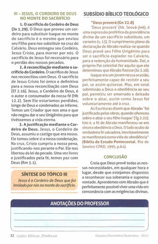 III - JESUS, 0 CORDEIRO DE DEUS
NO MONTE DO SACRIFÍCIO
1 .0 sacrifício do Cordeiro de Deus
(Jo 1.29). O Deus que proveu um cor­
deiro para substituir Isaque no monte
do sacrifício é o mesmo que enviou
seu Filho para nos substituir na cruz do
Calvário. Deus entregou seu Cordeiro,
Jesus Cristo, para morrer por nós. O
sacrifício de Jesus foi necessário para
o perdão dos nossos pecados.
2. A reconciliação mediante o sa­
crifício do Cordeiro. 0 sacrifico de Jesus
nos reconciliou com Deus. O sacrifício
de Jesus Cristo foi único e definitivo
para a nossa reconciliação com Deus
(Ef 2.16). Jesus, o Cordeiro de Deus, é
o autor e consumador da nossa fé (Hb
12.2). Sem Ele estaríamos perdidos,
longe de Deus e condenados ao inferno.
Temos um Criador que nos ama e que
não negou dar o seu Unigénito para que
tivéssemos a vida eterna.
3. Ajustificação mediante o Cor­
deiro de Deus. Jesus, o Cordeiro de
Deus, assumiu o castigo que era nosso.
Ele tomou sobre si a nossa condenação.
Na cruz, Cristo cumpriu a nossa pena,
justificando-nos perante o Pai. Ele nos
libertou da lei do pecado. Uma vez livres
e justificados pela fé, temos paz com
Deus (Rm 5.1).
SÍNTESE DO TÓPICO III
Jesus é o Cordeiro de Deus quefoi
imolado por nós no monte do sacrifício.
SUBSÍDIO BÍBLICO TEOLÓGICO
"Deus proverá (Gn 22.8)
'Deus proverá’ (hb. Jeová-jiré), é
uma expressão profética da providência
divina de um sacrifício substituto, um
carneiro (v. 13). 0 cumprimento pleno da
declaração de Abraão realiza-se quando
Deus provê seu Filho Unigénito para
ser o sacrifício expiador no Calvário,
para a redenção da humanidade. Daí, o
próprio Pai celestial fez aquilo que ele
determinou que Abraão fizesse (Jo 3-16).
Isaque era umjovem nessa ocasião,
perfeitamente capaz de resistir a seu
pai, se assim quisesse. Mas, em total
submissão a Deus e obediência ao seu
pai, permitiu ser amarrado e deitado
sobre o altar, assim como Jesus foi
voluntariamente até à cruz.
As Escrituras dizem que Abraão 'foi
justificado pelas obras, quando ofereceu
sobre o altar o seu filho Isaque’ (Tg 2.21).
Isto é, a fé de Abraão manifestou-se em
sincera obediência a Deus. 0 lado oculto da
verdadeira fé salvadora, inevitavelmente
se manifestará numa vida de obediência"
(Bíblia de Estudo Pentecostal. Rio de
Janeiro: CPAD, 1995, p.64).
CONCLUSÃO
Creia que Deus provê todas as nos­
sas necessidades, em qualquer hora e
lugar, desde que estejamos dispostos
a reconhecer sua soberania e suprema
vontade. Aprendemos com Abraão que é
perfeitamente possível viver uma vida em
consonância com as exigências divinas.
ANOTAÇÕES DO PROFESSOR
V____________________________________________________ J
32 Lições Bíblicas /Professor Outubro/Novemhro/Dezembro - 2016
 