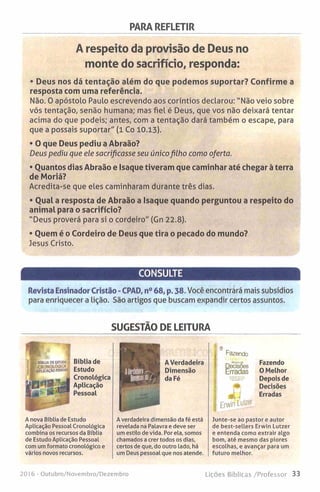 PARA REFLETIR
A respeito da provisão de Deus no
monte do sacrifício, responda:
• Deus nos dá tentação além do que podemos suportar? Confirme a
resposta com uma referência.
Não. 0 apóstolo Paulo escrevendo aos coríntios declarou: "Não veio sobre
vós tentação, senão humana; mas fiel é Deus, que vos não deixará tentar
acima do que podeis; antes, com a tentação dará também o escape, para
que a possais suportar" (1 Co 10.13).
• O que Deus pediu a Abraão?
Deus pediu que ele sacrificasse seu únicofilho como oferta.
• Quantos dias Abraão e Isaque tiveram que caminhar até chegar à terra
de Moriá?
Acredita-se que eles caminharam durante três dias.
• Qual a resposta de Abraão a Isaque quando perguntou a respeito do
animal para o sacrifício?
"Deus proverá para si o cordeiro" (Gn 22.8).
• Quem é o Cordeiro de Deus que tira o pecado do mundo?
Jesus Cristo.
CONSULTE
Revista Ensinador Cristão - CPAD, n° 68, p. 38. Você encontrará mais subsídios
para enriquecer a lição. São artigos que buscam expandir certos assuntos.
SUGESTÃO DE LEITURA
Bíblia de
Estudo
Cronológica
Aplicação
Pessoal
A Verdadeira
Dimensão
da Fé
Fazendo
DecisSes
Erradas
| Erwin Lutzer
Fazendo
O Melhor
Depois de
Decisões
Erradas
A nova Bíblia de Estudo
Aplicação Pessoal Cronológica
combina os recursos da Bíblia
de Estudo Aplicação Pessoal
com um formato cronológico e
vários novos recursos.
A verdadeira dimensão da fé está
revelada na Palavra e deve ser
um estilo de vida. Por ela, somos
chamados a crer todos os dias,
certos de que, do outro lado, há
um Deus pessoal que nos atende.
Junte-se ao pastor e autor
de best-sellers Erwin Lutzer
e entenda como extrair algo
bom, até mesmo das piores
escolhas, e avançar para um
futuro melhor.
2016 - Outubro/Novembro/Dezembro Lições Bíblicas /Professor 33
 