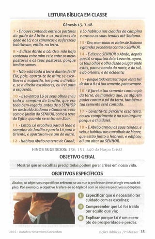LEITURA BÍBLICA EM CLASSE
Génesis 13. 7-18
- E houve contenda entre os pastores
do gado de Abrão e os pastores do
gado de Ló; e os cananeus e osferezeus
habitavam, então, na terra.
- E disse Abrão a Ló: Ora, não haja
contenda entre mim e ti e entre os meus
pastores e os teus pastores, porque
irmãos somos.
- Não está toda a terra diante de ti?
Eia, pois, aparta-te de mim; se esco­
lheres a esquerda, irei para a direita;
e, se a direita escolheres, eu irei para
a esquerda.
- E levantou Ló os seus olhos e viu
toda a campina do Jordão, que era
toda bem-regada, antes de o SENHOR
ter destruído Sodoma e Gomorra, e era
como ojardim do SENHOR, como a terra
do Egito, quando se entra em Zoar.
- Então, Ló escolheu para si toda a
campina do Jordão e partiu Ló para o
Oriente; e apartaram-se um do outro.
- Habitou Abrão na terra de Canaã,
e Ló habitou nas cidades da campina
e armou as suas tendas até Sodoma.
-Ora, erammausos varõesdeSodoma
e grandes pecadores contra o SENHOR.
- E disse o SENHOR a Abrão, depois
que Ló se apartou dele: Levanta, agora,
os teus olhos e olha desde o lugar onde
estás, para a banda do norte, e do sul,
e do oriente, e do ocidente;
-porque toda esta terra que vês te hei
de daratieà tuasemente, para sempre.
- Efarei a tua semente como o pó
da terra; de maneira que, se alguém
puder contar o pó da terra, também a
tua semente será contada.
- Levanta-te, percorre essa terra,
no seu comprimento e na sua largura;
porque a ti a darei.
- E Abrão armou as suas tendas, e
veio, e habitou nos carvalhais de Manre,
que estão junto a Hebrom; e edificou
ali um altar ao SENHOR.
HINOS SUGERIDOS: 1 3 6 ,1 5 1 ,4 4 0 da Harpa Cristã
OBJETIVO GERAL
Mostrar que as escolhas precipitadas podem gerar crises em nossa vida.
OBJETIVOS ESPECÍFICOS
Abaixo, os objetivos específicos referem-se ao que o professor deve atingir em cada tó­
pico. Por exemplo, o objetivo I refere-se ao
2016 •Outubro/Novembro/Dezembro
tópico I com os seus respectivos subtópicos.
Q - Especificar que é necessário ter
cuidado com as escolhas;
Compreender que Ló foi traído
por aquilo que viu;
Explicar porque Ló é um exem­
plo de prosperidade e perdas.
Lições Bíblicas /Professor 35
 