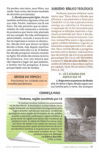 Ele perdeu seus bens, seus filhos, sua
saúde. Suas crises não foram resultado
de decisões precipitadas.
3. Abraão passa pelo Egito. Abraão
também enfrentou algumas crises em
sua vida. Porém, manteve sua fé em
Deus. Ele não permitiu que as adver­
sidades da vida matassem a semente
da promessa que havia sido plantada
em seu coração. Na vida, enfrentamos
adversidades, contudo a nossa fé nos
faz ter esperança e vencer os obstácu­
los. Abraão teve que descer ao Egito
devido à fome, mas depois retornou
com muitos bens (Gn 13.2). O Senhor
fez Abraão prosperar mesmo estando
no Egito. Ele ainda não estava na terra
da promessa. Isso nos mostra que
não importa o lugar em que estamos,
o Senhor nos faz prosperar. A nossa
prosperidade vem do Senhor.
SÍNTESE DO TÓPICO I
Precisamos ter cuidado com as
escolhas quefazemos.
SUBSÍDIO BÍBLICO TEOLÓGICO
Professor, procure enfatizar neste
tópico que "Deus disse a Abraão que
deixasse a sua parentela e fosse para
Canaã (Gn 12.1), mas o patriarca levou
consigo seu sobrinho Ló. Entretanto,
a separação de Ló foi necessária para
assegurar as bênçãos materiais e espi­
rituais prometidas por Deus a Abraão.
Seus rebanhos cresceram bastante. Com
isso, compartilhar pasto e água passou
a gerar conflitos familiares. Logo fez-se
necessária a separação entre tio e sobri­
nho. Deus convida Abraão a peregrinar
por toda a terra e declara: 'toda esta terra
que vês te hei de dar a ti e à tua semente,
para sempre' (Gn 13.14-18)" (RICHARDS,
Lawrence 0. Guia do Leitor da Bíblia: Uma
análise de Génesis a Apocalipse capitulo
por capítulo. lO.ed. Rio de Janeiro: CPAD,
2012, p. 34).
II - LÓ É ATRAÍDO POR
AQUILO QUE VÊ
1. Briga entre os pastores de Abraão
e Ló. Ao deixar o Egito, Abraão seguiu com
sua família para o norte. Ele acampou
CONHEÇA MAIS
Sodoma, região escolhida por Ló
”A tradição localiza Sodoma na extremidade
sul do Mar Morto. A desolação e a esterilidade dessa
região fornecem um testemunho do julgamento pelo
‘fogo e enxofre' sofrido por este local. Evidências
geológicas nessa região de formações de sal, asfalto,
enxofre e petróleo confirmam o registro bíblico. A
parte oeste da região está dentro das fronteiras da
moderna Israel. A cidade de Sidom funciona como
um resort de saúde e um campo de repouso. Uma
montanha peculiar quase exclusivamente de puro
sal identifica Sodoma, e os guias locais referem-se
a ela como 'a mulher de Ló'." Para
conhecer mais leia, Dicioná­
rio Bíblico Wycliffe,
CPAD, p.1846.
2016 - Qutubro/Novembro/Dezembro Lições Bíblicas /Professor 37
 