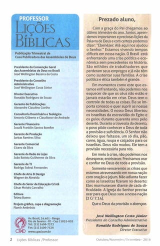 Publicação Trimestral da
Casa Publicadora das Assembleias de Deus
Presidente da Convenção Geral
das Assembleias de Deus no Brasil
José Wellington Bezerra da Costa
Presidente do Conselho
Administrativo
José Wellington Costa Júnior
Diretor Executivo
Ronaldo Rodrigues de Souza
Gerente de Publicações
Alexandre Claudino Coelho
Consultoria Doutrinária e Teológica
Antonio Gilberto e Claudionor de Andrade
Gerente Financeiro
Josafá Franklin Santos Bomfim
Gerente de Produção
Jarbas Ramires Silva
Gerente Comercial
Cícero da Silva
Gerente da Rede de Lojas
João Batista Guilherme da Silva
Gerente de TI
Rodrigo Sobral Fernandes
Chefe de Arte & Design
Wagner de Almeida
Chefe do Setor de Educação Cristã
César Moisés Carvalho
Editora
Telma Bueno
Projeto gráfico, capa e diagramação
Flamir Ambrósio
Prezado aluno.
Com a graça do Pai chegamos ao
último trimestre do ano. Juntos, apren­
demos importantese preciosas lições da
Palavra de Deus e comcerteza podemos
dizer: "Ebenézer: Até aqui nos ajudou
o Senhor." Estamos vivendo tempos
difíceis em nossa nação. O Brasil está
enfrentando uma crise política e eco­
nómica sem precedentes na história.
São milhões de trabalhadores que
perderam seus empregos ejá não têm
como sustentar suas famílias. A crise
política e ética também é grande.
Em momentos como este que es­
tamos enfrentando, não podemos nos
esquecer de que os céus não estão e
jamais estarão em crise. Deus tem o
controle de todas as coisas. Ele se im­
porta conosco e quer suprir as nossas
necessidades. O nosso Deus libertou
os israelitas da escravidão do Egito e
os guiou durante quarenta anos pelo
deserto. Durante a travessia dodeserto,
o povo pôde conhecer o Deus de toda
a provisão e suficiência. OSenhor não
deixou que faltasse, um só dia, pão,
carne, água, roupa e calçados para os
israelitas. Deus não mudou. Ele tem a
provisão necessária para nós.
Em meio à crise, não podemos nos
desesperar, entristecer. Precisamos orar
e confiar no Deus de toda a provisão.
Somente venceremos as crises que
estamos atravessando em nossa nação
com oração ejejum. Nãoadianta fazer
como os israelitas fizeram no deserto:
Eles murmuravam diante de cada di­
ficuldade. A Igreja do Senhor precisa
orar para que Deus sare a nossa nação
(2 Cr 7.14).
Oue o Deus da provisão oabençoe.
Av. Brasil, 34.401 - Bangu
Rio de Janeiro - RJ - Cep 21852-002
Tel.: (21) 2406-7373
Fax: (21) 2406-7326
cm www.cpad.com.br
José Wellington Costa Júnior
Presidente do Conselho Administrativo
Ronaldo Rodrigues de Souza
Diretor Executivo
2 Lições Bíblicas /Professor Outubro/Novembro/Dezembro - 201 6
 