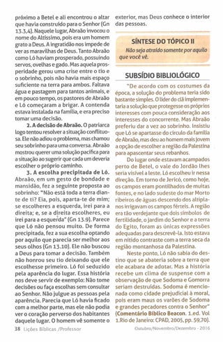 próximo a Betei e ali encontrou o altar
que havia construído para o Senhor (Gn
13.3,4). Naquele lugar, Abraão invocou o
nome do Altíssimo, pois era um homem
grato a Deus. A ingratidão nos impede de
ver as maravilhas de Deus. Tanto Abraão
como Ló haviam prosperado, possuindo
servos, ovelhas e gado. Mas aquela pros­
peridade gerou uma crise entre o tio e
o sobrinho, pois não havia mais espaço
suficiente na terra para ambos. Faltava
água e pastagem para tantos animais, e
em pouco tempo, os pastores de Abraão
e Ló começaram a brigar. A contenda
estava instalada na família, e era preciso
tomar uma decisão.
2. A decisão de Abraão. O patriarca
logo tentou resolver a situação conflituo­
sa. Ele não adiou o problema, mas chamou
seu sobrinho para uma conversa. Abraão
mostrou querer uma solução pacífica para
a situação ao sugerir que cada um deveria
escolher o próprio caminho.
3. A escolha precipitada de Ló.
Abraão, em um gesto de bondade e
mansidão, fez a seguinte proposta ao
sobrinho: "Não está toda a terra dian­
te de ti? Eia, pois, aparta-te de mim;
se escolheres a esquerda, irei para a
direita; e, se a direita escolheres, eu
irei para a esquerda" (Gn 13-9). Parece
que Ló não pensou muito. De forma
precipitada, fez a sua escolha optando
por aquilo que parecia ser melhor aos
seus olhos (Gn 13.10). Ele não buscou
a Deus para tomar a decisão. Também
não honrou seu tio deixando que ele
escolhesse primeiro. Ló foi seduzido
pela aparência do lugar. Essa história
nos deve servir de exemplo: Não tome
decisões ou faça escolhas sem consultar
ao Senhor. Não julgue as pessoas pela
aparência. Parecia que Ló havia ficado
com a melhor parte, mas ele não podia
ver o coração perverso dos habitantes
daquele lugar. O homem vê somente o
38 tições Bíblicas/Professor
exterior, mas Deus conhece o interior
das pessoas.
SÍNTESE DO TÓPICO II
Nãoseja atraído somente por aquilo
que você vê.
SUBSÍDIO BIBLIOLÓGICO
"De acordo com os costumes da
época, a solução do problema teria sido
bastante simples. 0 líder do clã implemen­
taria a solução que protegesse os próprios
interesses com pouca consideração aos
interesses do concorrente. Mas Abraão
preferiu dar a vez ao sobrinho. Insistiu
que Ló se apartasse do círculo da família
deAbraão, mas deu ao homem maisjovem
a opção de escolher a região da Palestina
para apascentar seus rebanhos.
Do lugar onde estavam acampados
perto de Betei, o vale do Jordão lhes
seria visível a leste. Ló escolheu ir nessa
direção. Em torno de Jericó, como hoje,
os campos eram pontilhados de muitas
fontes, e no lado sudeste do mar Morto
ribeiros de águas descendo dos altipla­
nos irrigavam os campos férteis. A região
era tão verdejante que dois símbolos de
fertilidade, ojardim do Senhor e a terra
do Egito, foram as únicas expressões
adequadas para descrevê-la. Isto estava
em nítido contraste com a terra seca da
região montanhosa da Palestina.
Neste ponto, Ló não sabia do des­
tino que se abateria sobre a terra que
ele acabara de adotar. Mas a história
recebe um clima de suspense com a
observação de que Sodoma e Gomorra
seriam destruídas. Sodoma é mencio­
nada como cidade prejudicial à moral,
pois eram maus os varões de Sodoma
e grandes pecadores contra o Senhor"
(Comentário Bíblico Beacon. l.ed. Vol
l.Rio de Janeiro: CPAD, 2005, pp. 59,70).
Outubro/Novembro/Dezembro - 2016
 