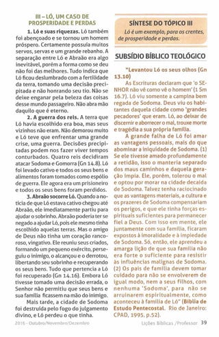III - LÓ, UM CASO DE
PROSPERIDADE E PERDAS
1. Ló e suas riquezas. Ló também
foi abençoado e se tornou um homem
próspero. Certamente possuía muitos
servos, servas e um grande rebanho. A
separação entre Ló e Abraão era algo
inevitável, porém a forma como se deu
não foi das melhores. Tudo indica que
Ló ficou deslumbrado com a fertilidade
da terra, tomando uma decisão preci­
pitada e não honrando seu tio. Não se
deixe enganar pela beleza das coisas
desse mundo passageiro. Não abra mão
daquilo que é eterno.
2. A guerra dos reis. A terra que
Ló havia escolhido era boa, mas seus
vizinhos não eram. Não demorou muito
e Ló teve que enfrentar uma grande
crise, uma guerra. Decisões precipi­
tadas podem nos fazer viver tempos
conturbados. Ouatro reis decidiram
atacar Sodoma e Gomorra (Gn 14.8). Ló
foi levado cativo e todos os seus bens e
alimentos foram tomados como espólio
de guerra. Ele agora era um prisioneiro
e todos os seus bens foram perdidos.
3. Abraão socorre Ló. Quando a no­
tícia de que Ló estava cativo chegou até
Abraão, ele imediatamente partiu para
ajudar o sobrinho. Abraão poderia ter se
negado a ajudar Ló, pois ele mesmo tinha
escolhido aquelas terras. Mas o amigo
de Deus não tinha um coração ranco­
roso, vingativo. Ele reuniu seus criados,
formando um pequeno exército, perse­
guiu o inimigo, o alcançou e o derrotou,
libertando seu sobrinho e recuperando
os seus bens. Tudo que pertencia a Ló
foi recuperado (Gn 14.16). Embora Ló
tivesse tomado uma decisão errada, o
Senhor não permitiu que seus bens e
sua família ficassem na mão do inimigo.
Mais tarde, a cidade de Sodoma
foi destruída pelo fogo do julgamento
divino, e Ló perdeu o que tinha.
2016 - Outubro/Novembro/Dezembro
SÍNTESE DO TÓPICO III
Ló é um exemplo, para os crentes,
de prosperidade e perdas.
SUBSÍDIO BÍBLICO TEOLÓGICO
"Levantou Ló os seus olhos (Gn
13.10)
As Escrituras declaram que *o SE­
NHOR não vê como vê o homem' (1 Sm
16.7). Ló viu somente a campina bem
regada de Sodoma. Deus viu os habi­
tantes daquela cidade como 'grandes
pecadores’ que eram. Ló, ao deixar de
discernir e aborrecer o mal, trouxe morte
e tragédia a sua própria família.
A grande falha de Ló foi amar
as vantagens pessoais, mais do que
abominar a iniquidade de Sodoma. (1)
Se ele tivesse amado profundamente
a retidão, isso o manteria separado
dos maus caminhos e daquela gera­
ção ímpia. Ele, porém, tolerou o mal
e optou por morar na cidade decaída
de Sodoma. Talvez tenha raciocinado
que as vantagens materiais, a cultura e
os prazeres de Sodoma compensariam
os perigos, e que ele tinha forças es­
pirituais suficientes para permanecer
fiel a Deus. Com isso em mente, ele
juntamente com sua família, ficaram
expostos à imoralidade e à impiedade
de Sodoma. Só, então, ele aprendeu a
amarga lição de que sua família não
era forte o suficiente para resistir
às influências malignas de Sodoma.
(2) Os pais de fam ília devem tomar
cuidado para não se envolverem de
igual modo, nem a seus filhos, com
nenhum a 'Sodom a', para não se
arruinarem espirítualm ente, como
aconteceu à família de Ló" (Bíblia de
Estudo Pentecostat. Rio de Janeiro;
CPAD, 1995, p.52).
Lições Bíblicas /Professor 39
 