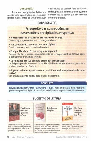 CONCLUSÃO
Escolhas precipitadas, feitas so­
mente pela aparência, podem causar
muitos males. Antes de tomar qualquer
decisão, ore ao Senhor. Peça o seu con­
selho, pois Ele conhece o coração do
homem e sabe aquilo que é realmente
melhor para nós.
PARA REFLETIR
A respeito das consequências
das escolhas precipitadas, responda:
• A prosperidade de Abraão era resultado de quê?
De sua riqueza, obediência e confiança em Deus.
• Por que Abraão teve que descer ao Egito?
Devido a uma grave crise de alimentos.
• Por que Abraão e Ló tiveram que se separar?
Porque não havia mais espaço suficiente na terra para ambos. Faltava água
e pastagem para tantos animais.
• Ló foi sábio em sua escolha ou ele foi precipitado?
Ló foi precipitado em sua escolha. Ele não honrou o seu tio como patriarca
e não consultou ao Senhor.
• O que Abraão fez quando soube que Ló havia sido capturado e levado
cativo?
Ele imediatamente partiu para ajudar o sobrinho.
CONSULTE
Revista Ensinador Cristão - CPAD, n° 68, p. 38. Você encontrará mais subsídios
para enriquecer a lição. São artigos que buscam expandir certos assuntos.
SUGESTÃO DE LEITURA
«nH
Três Regras
Simples
] UM PLANO
i PARA DAR DIREÇÃO
A SUAVIDA
Um Plano
Para dar
Direção è
Sua Vida
Este livro de John C. Maxwell
mostra como dar os primeiros
passos para viver uma vida
que valha a pena.
Estas simples regras, ensinadas
e praticadas por John Wesley,
proporcionarão amor ao próxi­
mo, união e um relacionamento
profundo e diário com Deus.
Os conselhos contidos
nesta obra irão ajudar você
a atingir seu objetivo.
40 Lições Bíblicas /Professor Outubro/Novembro/Dezembro - 2016
 