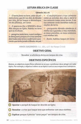 LEITURA BÍBLICA EM CLASSE
Génesis 26.1-6
- E haviafome na terra, além da pri­
meirafome, quefoi nos dias de Abraão;
por isso, foi-se Isaque a Abimeleque,
rei dosfilisteus, em Gerar.
- E apareceu-lhe o SENHOR e disse:
Não desças ao Egito. Habita na terra
que eu te disser;
-peregrina nesta terra, eserei contigo e
teabençoarei;porque atieà tuasemente
dareitodasestasterraseconfirmareiojura­
mento quetenhojurado aAbraão, teupai.
- E m ultiplicarei a tua semente
como as estrelas dos céus e darei à
tua semente todas estas terras. E em
tua semente serão benditas todas as
nações da terra,
- porquanto Abraão obedeceu à
minha voz e guardou o meu mandado,
os meus preceitos, os meus estatutos
e as minhas leis.
-Assim, habitou Isaque em Gerar.
HINOS SUGERIDOS: 52, 385, 427 da Harpa Cristã
OBJETIVO GERAL
Ressaltar a suficiência divina em tempos de crise.
OBJETIVOS ESPECÍFICOS
Abaixo, os objetivos específicos referem-se ao que o professor deve atingir em cada
tópico. Por exemplo, o objetivo I refere-se ao tópico I com os seus respectivos subtópicos.
Apontar o porquê de Isaque ter descido ao Egito;
Ressaltar a crise que Isaque teve que enfrentar com seus vizinhos;
Explicar porque é preciso "cavar poços" em tempos de crise.
42 Lições Bíblicas /Professor Outubro/Novembro/Dezembro - 2016
 