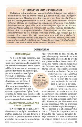 • INTERAGINDO COM O PROFESSOR
Na lição de hoje estudarem os a respeito da ida de Isaque para o Egito e
as crises que o filh o da promessa teve que enfrentar ali. Deus tinha feito
uma prom essa a Abraão e seus descendentes, mas isso, não significava
que eles não enfrentariam obstáculos e crises. Isaque também teve que
enfrentar a tensão da esterilidade de sua esposa. Enfrentou a crise da falta
de alim entos e de água; além de vizinhos invejosos e perversos. Mesmo
enfrentando problemas com seus vizinhos, Isaque não deixou de trabalhar,
de investir e crer na provisão divina. Seus inimigos, por diversas vezes
entulharam seus poços, mas ele continuou crendo. A fé fe z com que ele
cavasse vários poços. Em tudo Isaque pode ver a suficiência divina. Se
você está atravessando uma crise, seja ela financeira, familiar, ministerial
ou espiritual; não desista! Continue "cavando seus poços"; trabalhando e
crendo. Pois você também verá a provisão de Deus.
COMENTÁRIO
PONTO
CENTRAL
Em meio às cri­
ses o crente pode
ver a suficiên­
cia divina.
INTRODUÇÃO
Na lição de hoje veremos, que
assim como no tempo de Abraão, a
terra estava enfrentando novamente
um período de escassez. Então Isaque,
o filho da promessa, foi buscar pasta­
gem no território de Abimeleque,
perto da fronteira com o Egito.
Porém, Deus apareceu ao seu
servo e disse-lhe que não
deveria descer ao Egito. O
Senhor também renovou-
-Ihe as promessas dadas a
Abraão. Canaã deveria ser a
casa de Isaque e não o Egito. Canaã
celestial é a nossa casa, estamos indo
para lá. Por isso não se deixe seduzir
pelas riquezas deste mundo.
I - ISAQUE VAI PARA GERAR POR
CAUSA DA FOME
1. A intenção de Isaque. A deci­
são de descer ao Egito parecia ser a
melhor opção. Em tempos de fome e
escassez, as pessoas tendem a tomar
decisões que envolvem mudança.
2016 -Outubro/Novembro/Dezembro
Querem mudar de localidade, de
país, de emprego, tentando escapar
da crise. Não existe nada de errado
em querer mudar e livrar-se das difi­
culdades. Porém, toda mudança deve
ser feita com a orientação de Deus.
Nunca tome decisões sem antes orar
e consultar ao Senhor. Ouça a voz
do Pai Celeste. Temos um Deus
que fala e que tem prazer em
nos orientar. Ele não nos
quer andando de um lado
para o outro sem direção.
2. Promessas em
de crises. Havia fome na terra.
A crise estava instalada, mas os céus
não estavam e não estarão jamais em
crise. O Senhor apareceu a Isaque e
renovou-lhe as promessas que haviam
sido feitas ao seu pai. Mesmo em tem­
pos de escassez, o filho da promessa
ouve a voz de Deus que lhe assegura:
"Serei contigo e te abençoarei" (Gn
26.3). O Deus de Isaque é o nosso
Deus. Ele não mudou e também de­
seja abençoar sua vida. Não importa
se um país está em meio a uma crise
Lições Bíblicas /Professor 43
 