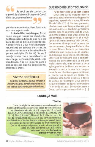 SUBSÍDIO BÍBLICO TEOLÓGICO
Se você deseja contar com
a provisão divina até chegar à Canaã
Celestial, seja obediente.
política e económica. Para Deus não
existem impossíveis.
3. A obediência de Isaque. Assim
como seu pai, Isaque era obediente.
Se Deus estava dizendo que não era
para descer ao Egito, ele obedeceu.
A obediência a Deus nos faz prospe­
rar, mesmo em tempos de crises. As
escolhas erradas e a desobediência
geram maldição (Dt 29.21). Se você
deseja contar com a provisão divina
até chegar à Canaã C elestial, seja
obediente. Não se im porte com o
que as pessoas dizem a seu respeito;
obedeça a Deus.
SÍNTESE DO TÓPICO I
Fugindo dafome, Isaque tenciona
descer ao Egito, acreditando que essa
era asaída para a crise, contudo não era.
"O concerto de Deus com isaque
Deus procurou estab elecer o
concerto abraâmico com cada geração
seguinte, a partir de Isaque, filho de
Abraão' (Gn 17.21). Noutras palavras,
não bastava que Isaque tivesse por
pai a Abraão; ele, também, precisava
aceitar pela fé as promessas de Deus.
Somente então é que Deus diria: 'Eu
sou contigo, e abençoar-te-ei, e mul­
tiplicarei a tua semente' (Gn 26.24).
Durante os vinte primeiros anos do
seu casamento, Isaque e Rebeca não
tiveram filhos. Rebeca permaneceu
estéril até que Isaque orou ao Senhor,
pedindo que sua esposa concebesse.
Esse fato demonstra que o cumpri­
mento do concerto não se dá por
meios naturais, mas somente pela
ação graciosa de Deus, em resposta
à oração e busca da sua face. Isaque
tinha de ser obediente para continuar
a receber as bênçãos do concerto.
Ouando uma fome assolou a terra
de Canaã, por exemplo, Deus proibiu
Isaque de descer ao Egito, e o mandou
ficar onde estava. Se obedecesse a
Deus, teria a promessa divina: [...]
CONHEÇA MAIS
*Fome
"Uma condição de extrema escassez de comida. A
história bíblica menciona vários casos de fome durante
os dias de Abraão (Gn 12.10), Isaque (Gn 26.1), José
(Gn 41.56,57), Elimeleque e Noemi (Rt 1.1), Davi (2 Sm
21.1), Elias (1 Rs 18.2), Eliseu (2 Rs 6.25) e do cerco fi­
nal de Jerusalém (2 Rs 25.3). Em seu sermão do monte
das Oliveiras, o Senhor Jesus predisse que haverá fome
durante o período de tribulação no final dos tempos
(Mt 24.7), e o Apocalipse faz alusão à fome que virá
sobre a Grande Babilónia (Ap 18.8)." Para
conhecer mais leia, Dicionário
Bíblico Wycliffe CPAD,
44 Lições Bíblicas /Professor Outubro/Novembro/Dezembro - 2016
 