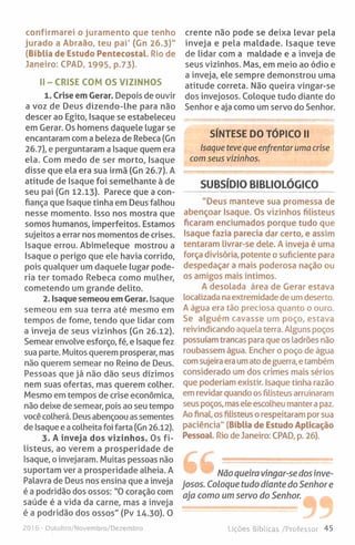 confirmarei o juramento que tenho
jurado a Abraão, teu pai' (Gn 26.3)"
(Bíblia de Estudo Pentecostal. Rio de
Janeiro: CPAD, 1995, p.73).
II-CR ISE COM OS VIZINHOS
1. Crise em Gerar. Depois de ouvir
a voz de Deus dizendo-lhe para não
descer ao Egito, Isaque se estabeleceu
em Gerar. Os homens daquele lugar se
encantaram com a beleza de Rebeca (Gn
26.7), e perguntaram a Isaque quem era
ela. Com medo de ser morto, Isaque
disse que ela era sua irmã (Gn 26.7). A
atitude de Isaque foi semelhante à de
seu pai (Gn 12.13). Parece que a con­
fiança que Isaque tinha em Deus falhou
nesse momento. Isso nos mostra que
somos humanos, imperfeitos. Estamos
sujeitos a errar nos momentos de crises.
Isaque errou. Abimeleque mostrou a
Isaque o perigo que ele havia corrido,
pois qualquer um daquele lugar pode­
ria ter tomado Rebeca como mulher,
cometendo um grande delito.
2. Isaque semeou em Gerar. Isaque
semeou em sua terra até mesmo em
tempos de fome, tendo que lidar com
a inveja de seus vizinhos (Gn 26.12).
Semear envolve esforço, fé, e Isaque fez
sua parte. Muitos querem prosperar, mas
não querem semear no Reino de Deus.
Pessoas que já não dão seus dízimos
nem suas ofertas, mas querem colher.
Mesmo em tempos de crise económica,
não deixe de semear, pois ao seu tempo
você colherá. Deus abençoou as sementes
de Isaque e a colheita foi farta (Gn 26.12).
3. A inveja dos vizinhos. Os fi­
listeus, ao verem a prosperidade de
Isaque, o invejaram. Muitas pessoas não
suportam ver a prosperidade alheia. A
Palavra de Deus nos ensina que a inveja
é a podridão dos ossos: "0 coração com
saúde é a vida da carne, mas a inveja
é a podridão dos ossos" (Pv 14.30). O
crente não pode se deixa levar pela
inveja e pela maldade. Isaque teve
de lidar com a maldade e a inveja de
seus vizinhos. Mas, em meio ao ódio e
a inveja, ele sempre demonstrou uma
atitude correta. Não queira vingar-se
dos invejosos. Coloque tudo diante do
Senhor e aja como um servo do Senhor.
SÍNTESE DO TÓPICO II
Isaque teve que enfrentar uma crise
com seus vizinhos.
SUBSÍDIO BIBLIOLÓGICO
"Deus manteve sua promessa de
abençoar Isaque. Os vizinhos filisteus
ficaram enciumados porque tudo que
Isaque fazia parecia dar certo, e assim
tentaram livrar-se dele. A inveja é uma
força divisória, potente o suficiente para
despedaçar a mais poderosa nação ou
os amigos mais íntimos.
A desolada área de Gerar estava
localizada na extremidade de umdeserto.
A água era tão preciosa quanto o ouro.
Se alguém cavasse um poço, estava
reivindicando aquelaterra. Alguns poços
possuíam trancas para que os ladrões não
roubassem água. Encher o poço de água
comsujeira eraumatodeguerra, e também
considerado um dos crimes mais sérios
que poderiam existir. Isaque tinha razão
em revidar quando osfilisteus arruinaram
seus poços, masele escolheu mantera paz.
Ao final, os filisteus o respeitaram por sua
paciência" (Bíblia de Estudo Aplicação
Pessoal. Rio de Janeiro: CPAD, p. 26).
Não queira vingar-se dos inve­
josos. Coloque tudo diante do Senhor e
aja como um servo do Senhor.
2016 - Outubro/Novembro/Dezembro Lições Bíblicas /Professor 45
 