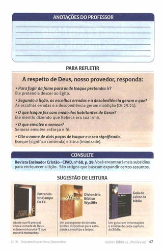 ANOTAÇOES DO PROFESSOR
PARA REFLETIR
A respeito de Deus, nosso provedor, responda:
• Parafu g ir da fo m e para onde Isaque pretendia ir?
Ele pretendia descer ao Egito.
• Segundo a lição, as escolhas erradas e a desobediência geram o que?
As escolhas erradas e a desobediência geram maldição (Dt 29.21).
• 0 que Isaquefe z com m edo dos habitantes de Cerar?
Ele mentiu dizendo que Rebeca era sua irmã.
• O que envolve o sem ear?
Semear envolve esforço e fé.
• Cite o nom e de dois poços de Isaque e o seu significado.
Eseque (significa contenda) e Sitna (inimizade).
CONSULTE
Revista Ensinador Cristão -CPAD, n° 68, p. 39. Você encontrará mais subsídios
para enriquecer a lição. São artigos que buscam expandir certos assuntos.
SUGESTÃO DE LEITURA
Ajuste sua fé pessoal
com a vontade de Deus
e desenvolva uma fé que
moverá montanhas!
Um abrangente dicionário
bíblico disponível para estu­
dantes, eruditos e ieigos.
Í
Guia do
Leitor da
Bíblia
Um guia com informações
e análise de cada capítulo
da Bíblia.
201 6 - Outubro/Novembro/Dezembro Lições Bíblicas /Professor 47
 