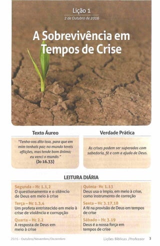 Lição 1
2 de Outubro de 2016
A Sobrevivência emã
Texto Áureo Verdade Prática
"Tenho-vos dito isso, para que em
mim tenhais paz; no mundo tereis As crjse5 podem ser superadas com
aflições, mas tende bom ânimo; sabedoria, fé e com a ajuda de Deus.
eu venci o mundo."
(3o 16.33)
LEITURA DIÁRIA
Segunda - Hc 1.1,2
0 questionamento e o silêncio
de Deus em meio à crise
Terça - Hc 1,3,4
Um profeta entristecido em meio à
crise de violência e corrupção
Quarta - Hc 2.2
A resposta de Deus em
meio à crise
Quinta- Hc 1.13
Deus usa o ímpio, em meio à crise,
como instrumento de correção
Senta - Hc 3.17,18
A fé na provisão de Deus em tempos
de crise
Deus é a nossa força em
tempos de crise
201 6 - Outubro/Novembro/Dezembro Lições Bíblicas /Professor 3
 