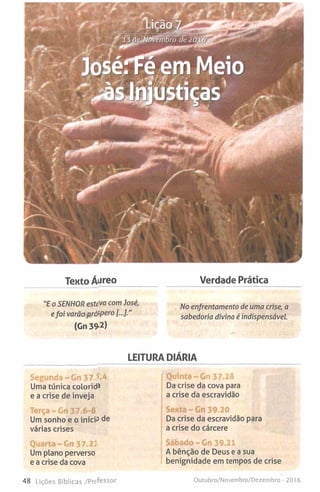 Texto Áureo Verdade Prática
"E o SENHOR estiva com ]osé,
efoi varão pró>pero
(Gn 39-2)
No enfrentamento de uma crise, a
sabedoria divina é indispensável.
LEITURA DIÁRIA
Segunda - Gn 37.?*^
Uma túnica colorida
e a crise de inveja
Quinta - Gn 37.28
Da crise da cova para
a crise da escravidão
Terça - Gn 37.6-8
Um sonho e o iníciP de
várias crises
Sexta - Gn 39.20
Da crise da escravidão para
a crise do cárcere
Quarta-Gn 37.23
Um plano perverso
e a crise da cova
Sábado-G n 39.21
A bênção de Deus e a sua
benignidade em tempos de crise
48 Lições Bíblicas /Professor Outubro/Novembro/Dezembro - 2016
 