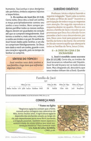 humanos. Sua justiça e seus desígnios
são perfeitos, embora sejamos injustos
e imperfeitos.
3. Os sonhos de José (Gn 37.7,9).
Certa noite. Deus deu a José um sonho,
e moço precipitadamente contou seu
sonho a seus irmãos. Nem sempre po­
demos partilhar todos os nossos sonhos.
Alguns devem ser guardados no coração
até que se cumpram integralmente. José
tomou a sonhar e, mais uma vez, relatou
o sonho aos irmãos e ao pai. Os sonhos de
José foram dados pelo Senhor, e um dia
se cumpriram fidedignamente. Se Deus
tem dado a você um sonho, guarde-o em
seu coração e aguarde, pois no tempo do
Senhor se cumprirá.
SUBSÍDIO DIDÁTICO
Professor, inicie o tópico fazendo a
seguinte indagação: "Quem sabe os nomes
de todos os filhos de Jacó?" Incentive a
participação detodos e ouça as respostas
com atenção. Em seguida reproduza o
esquema abaixo no quadro. Mostre aos
alunos a familia de Jacó e ressalte que as
promessas que Deus fez a Abraão foram
passadas a Jacó e seus descendentes, por
isso, Deus usou José para preservar sua
família da fome e da morte. Da semente
deAbraão nasceria aquEle que abençoaria
todas as famílias da Terra, Jesus Cristo.
II- A CRISE DA COVA EDA
ESCRAVIDÃO
SÍNTESE DO TÓPICO I
José revelou seus dois sonhos a
suafamília e logo teve que enfrentar
algumas crises.
1. José é vendido como escravo
(Gn 37.27,28). Certo dia, os irmãos de
José levaram os rebanhos até Siquém.
José foi até lá para ver se tudo estava
bem. Mas chegando ali, descobriu que
seus irmãos tinham ido a Dotã. Quando
Fam ília de Jacó
Jacó
Filhosjdc I,éia Filhosjde Bila Filhos de Zilpa Filhos de Raquel
Riiben Simcao Lcvi Juidá Issacar Zcbúlom Diná D ã Naftali Gade Ascr José Benjamim
Extraído de Guia do Leitor da Biblia. lO.ed. Rio deJaneiro: CPAD, 2012, p. 44.
CONHEÇA MAIS
* Fome no Egito
"Registros egípcios contam que a fome,
causada pelas estiagens nas cabeceiras do
Nilo, durou muitos anos. A agricultura egípcia
dependia das enchentes anuais ao longo do
rio, que depositavam terra nova fértil tornando
a irrigação possível. Também nesse aspecto a
autenticidade do relato bíblico tem total sus­
tentação histórica" Para conhecer mais
leia. Guia do Leitor da Bíblia,
CPAD, p.46.
2016- Outubro/Novembro/Dezembro Lições Bíblicas/Professor 51
 