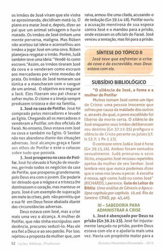 os irmãos de José viram que ele vinha
se aproximando, decidiram matá-lo. 0
plano era matar José e, depois, dizer ao
pai que um animal selvagem o havia
matado. Os irmãos de José tinham uma
mente perversa, maligna. Mas Rúben
não aceitou tal ideia e aconselhou aos
irmãos ajogar José em uma cova. Rúben
planejava resgatar o irmão. Porém, Judá
também teve uma ideia: "Vendê-lo como
escravo."Assim, os irmãos tiraram José
da cova e o venderam como escravo
aos mercadores por vinte moedas de
prata. Os irmãos de José tomaram sua
túnica e a mancharam com o sangue
de um animal. O objetivo era enganar
a Jacó. Eles fizeram seu pai chorar e
sofrer muito. 0 ciúme e a inveja sempre
produzem tristeza e dor na família.
2. José na casa de Potifar. José foi
comprado pelos mercadores e levado
ao Egito. Chegando ali os mercadores o
venderam a Potifar, um dos oficiais de
Faraó. No entanto. Deus estava com José
na cova e também no Egito. O Senhor
não nos abandona diante das situações
adversas. José alcançou graça e favor
aos olhos de Potifar e este o colocou
sobre tudo que possuía.
3. José prosperou na casa de Poti­
far. José foi elevado àfunção de mordo­
mo, gerindo todos os negócios da casa
de Potifar, que prosperou grandemente,
pois Deus era com ojovem. Ele poderia
ter deixado que a mágoa e a tristeza lhe
dominassem o coração, mas manteve-se
puro. José é um exemplo de superação
em meio às crises, pois não permitiu que
a sua fé em Deus fosse abalada diante
das circunstâncias adversas.
Deus estava com José, mas a crise
mais uma vez o alcança. A mulher de
Potifar, que não tinha escrúpulos nem
decência, procurou seduzi-lo. Mas ele
era fiel a Deus e ao seu patrão. Por isso,
rejeitou a proposta da mulher que, com
52 Lições Bíblicas /Professor
raiva, armou-lhe uma cilada, acusando-o
de sedução (Gn 39.14-18). Potifar ouviu
a acusação mentirosa de sua esposa
contra José e o mandou para a prisão,
onde estavam os oficiais de Faraó. José
venceu a tentação, mas foi para a prisão.
SÍNTESE DO TÓPICO II
José teve que enfrentar a crise
da cova e da escravidão, mas Deus
estava com ele.
SUBSÍDIO BIBLIOLÓGICO
"O silêncio de José, a fome e a
mulher de Potifar
Muitos tomam José como um tipo
de Cristo: uma pessoa inocente que
sofreu por causa da maldade dos outros
e, através do qual, o povo escolhido foi
liberto da morte certa. 0 silêncio de
José enquanto seus irmãos deliberavam
seu destino (Gn 37.12-35) prefigura o
silêncio de Cristo perante os juízes (cf.
Is 53.7; iP e 2.23).
O contraste entre Judá e José é forte
(Gn 39-15,16). Ambos foram tentados
sexualmente. Judá procurou o sexo
ilícito, enquanto José recusou repetidos
apelos da mulher de seu Senhor. José
lembra-nos que nunca podemos dizer
que o sexo nos levou a pecar. A escolha
é nossa, agir como Judá ou como José"
(RICHARDS, Lawrence. Guia do Leitor da
Bíblia: Uma análise de Génesis a Apoca­
lipse capítulo por capítulo. lO.ed. Rio de
Janeiro: CPAD, pp. 45,46).
III-SABED O RIA PARA
ADMINISTRAR A CRISE
1. José é abençoado por Deus na
prisão (Gn 39.21-23). José foi injusta­
mente lançado na prisão, porém Deus
estava com ele e o ajudaria mais uma
vez. Havia um propósito maior para a
Outubro/Novembro/Dezembro ■2016
 