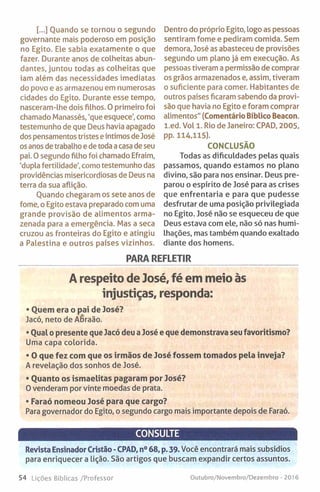 [...] Quando se tornou o segundo
governante mais poderoso em posição
no Egito. Ele sabia exatamente o que
fazer. Durante anos de colheitas abun­
dantes, juntou todas as colheitas que
iam além das necessidades imediatas
do povo e as armazenou em numerosas
cidades do Egito. Durante esse tempo,
nasceram-lhe dois filhos. 0 primeiro foi
chamado Manassés, 'que esquece', como
testemunho de que Deus havia apagado
dos pensamentos tristes eíntimos de José
os anos de trabalho e de toda a casa de seu
pai. O segundo filho foi chamado Efraim,
'dupla fertilidade', como testemunho das
providências misericordiosas de Deus na
terra da sua aflição.
Ouando chegaram os sete anos de
fome, o Egito estava preparado com uma
grande provisão de alimentos arma­
zenada para a emergência. Mas a seca
cruzou as fronteiras do Egito e atingiu
a Palestina e outros países vizinhos.
Dentro do próprio Egito, logo as pessoas
sentiram fome e pediram comida. Sem
demora, José as abasteceu de provisões
segundo um plano já em execução. As
pessoas tiveram a permissão de comprar
os grãos armazenados e, assim, tiveram
o suficiente para comer. Habitantes de
outros países ficaram sabendo da provi­
são que havia no Egito e foram comprar
alimentos" (Comentário Bíblico Beacon.
l.ed. Vol 1. Rio de Janeiro: CPAD, 2005,
pp. 114,115).
CONCLUSÃO
Todas as dificuldades pelas quais
passamos, quando estamos no plano
divino, são para nos ensinar. Deus pre­
parou o espírito de José para as crises
que enfrentaria e para que pudesse
desfrutar de uma posição privilegiada
no Egito. José não se esqueceu de que
Deus estava com ele, não só nas humi­
lhações, mas também quando exaltado
diante dos homens.
PARA REFLETIR
A respeito de José, fé em meio às
injustiças, responda:
• Quem era o pai de José?
Jacó, neto de Abraão.
• Qual o presente que Jacó deu a José e que demonstrava seu favoritismo?
Uma capa colorida.
• O que fez com que os irmãos de José fossem tomados pela inveja?
A revelação dos sonhos de José.
• Quanto os ismaelitas pagaram por José?
0 venderam por vinte moedas de prata.
• Faraó nomeou José para que cargo?
Para governador do Egito, o segundo cargo mais importante depois de Faraó.
CONSULTE
Revista Ensinador Cristão -CPAD, n° 68, p. 39. Você encontrará mais subsídios
para enriquecer a lição. São artigos que buscam expandir certos assuntos.
54 Lições Bíblicas /Professor Outubro/Novembro/Dezembro - 2016
 