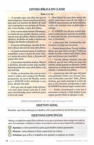 LEITURA BÍBLICA EM CLASSE
Rute 1.1-14
- E sucedeu que, nos dias em que os
juízesjulgavam, houve umafome na terra;
pelo que um homem de Belém de Judá
saiu a peregrinar nos campos de Moabe,
ele, e sua mulher, e seus doisfilhos.
-E era o nome destehomem Elimeleque,
e o nome de sua mulher, Noemi, e os no­
mes deseus doisfilhos, Malom e Ouiliom,
efrateus, de Belém deJudá; e vieram aos
campos de Moabe eficaram ali.
- E morreu Elimeleque, marido de No­
emi; eficou ela com os seus doisfilhos,
- os quais tomaram para si mulheres
moabitas; e era o nome de uma Orfa,
e o nome da outra, Rute; eficaram ali
quase dez anos.
- E morreram também ambos, Malom
e Ouiliom, ficando assim esta mulher
desamparada dos seus doisfilhos e de
seu marido.
- Então, se levantou ela com as suas
noras e voltou dos campos de Moabe,
porquanto, na terra de Moabe, ouviu
que o SENHOR tinha visitado o seu
povo, dando-lhe pão.
- Pelo que saiu do lugar onde estivera,
e as suas duas noras, com ela. E, indo
elas caminhando, para voltarem para
a terra de Judá,
- disse Noemi às suas duas noras: Ide,
voltai cada uma à casa de sua mãe; e o
SENHOR use convosco de benevolência,
como vós usastes com os falecidos e
comigo.
- 0 SENHOR vos dê que acheis des­
canso cada uma em casa de seu marido.
E, beijando-as ela, levantaram a sua
voz, e choraram,
- e disseram-lhe: Certamente, vol­
taremos contigo ao teu povo.
- Porém Noemi disse: Tornai, minhas
filhas, por que iríeis comigo? Tenho eu
ainda no meu ventre maisfilhos, para
que vosfossem por maridos?
- Tornai, filhas minhas, ide-vos
embora, quejá mui velha sou para ter
marido; ainda quando eu dissesse: Tenho
esperança, ou ainda queesta noite tivesse
marido, e ainda tivessefilhos,
- esperá-los-íeis até que viessem
a ser grandes? Deter-vos-íeis por eles,
sem tomardes marido? Não, filhas
minhas, que mais amargo é a mim do
que a vós mesmas; porquanto a mão
do SENHORse descarregou contra mim.
- Então, levantaram a sua voz e
tornaram a chorar; e Orfa beijou a sua
sogra; porém Rute se apegou a ela.
HINOS SUGERIDOS: 58, 83, 400 da Harpa Cristã
OBJETIVO GERAL
Ressaltar que Deus abençoa o trabalho, a fé e a persistência da família que o serve.
OBJETIVOS ESPECÍFICOS
Abaixo, os objetivos específicos referem-se ao que o professor deve atingir em cada tó­
pico. Por exemplo, o objetivo I refere-se ao tópico I com os seus respectivos subtópicos.
Apontar a crise económica pela qual Belém estava passando;
Mostrar como Noemi e Rute superaram as crises;
© Enfatizar que a fé e o trabalho nos ajudam a superar as crises.
56 Lições Bíblicas /Professor Outubro/Novembro/Dezembro - 2016
 