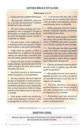LEITURA BÍBLICA EM CLASSE
Habacuque 1.1-17
-0 peso que viu o profeta Habacuque.
- Até quando, SENHOR, clamarei
eu, e tu não me escutarás? Gritarei:
Violência! E não salvarás?
- Por que razão me fazes ver a ini­
quidade e ver a vexação? Porque a
destruição e a violência estão diante
de mim; há também quem suscite a
contenda e o litígio.
- Por esta causa, a lei se afrouxa, e
a sentença nunca sai; porque o ímpio
cerca ojusto, e sai ojuízo pervertido.
- Vede entre as nações, e olhai, e
maravilhai-vos, e admirai-vos; porque
realizo, em vossos dias, uma obra, que
vós não crereis, quando vosfor contada.
- Porque eis que suscito os caldeus,
nação amarga e apressada, que marcha
sobre a largura da terra, para possuir
moradas não suas.
- Horrível e terrível é; dela mesma
sairá o seu juízo e a sua grandeza.
- Os seus cavalos são mais ligeiros
do que os leopardos e mais perspica­
zes do que os lobos à tarde; os seus
cavaleiros espalham-se por toda parte;
sim, os seus cavaleiros virão de longe,
voarão como águias que se apressam
à comida.
- Eles todos virão com violência;
o seu rosto buscará o oriente, e eles
congregarão os cativos como areia.
- E escarnecerão dos reis e dos
príncipes farão zombarias; eles se
rirão de todas as fortalezas, porque,
amontoando terra, as tomarão.
-Então, passarão como um vento, e
pisarão, e sefarão culpados, atribuindo
este poder ao seu deus.
-Não és tu desde sempre, ó SENHOR,
meu Deus, meu Santo? Nós não morre­
remos. ÓSENHOR, parajuízo o puseste,
e tu, ó Rocha, ofundaste para castigar.
- Tu és tão puro de olhos, que não
podes ver o mal e a vexação não podes
contemplar; por que, pois, olhas para
os que procedem aleivosamente e te
calas quando o ímpio devora aquele
que é maisjusto do que ele?
-Efarias os homens como os peixes
do mar, como os répteis, que não têm
quem os governe?
-Ele a todos levanta com o anzol, e
apanha-os com a sua rede, e os ajunta
na sua rede varredoura; por isso, ele se
alegra e se regozija.
- Por isso, sacrifica à sua rede e
queima incenso à sua draga; porque,
com elas, se engordou a sua porção, v
se engrossou a sua comida.
- Porventura, por isso, esvaziará
a sua rede e não deixaria de matar os
povos continuamente?
HINOS SUGERIDOS: 5 0 ,1 4 0 ,4 7 4 da Harpa Cristã
OBJETIVO GERAL
Mostrar que as crises que enfrentamos em nossa nação e no mundo
são resultado do mundo decaído.
4 Lições Bíblicas /Professor Outubro/Novembro/Dezembro - 2016
 