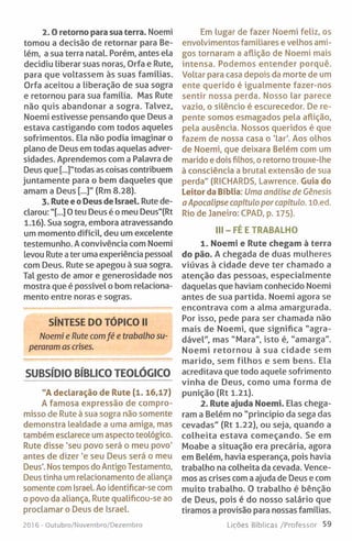 2 .0 retorno para sua terra. Noemi
tomou a decisão de retornar para Be­
lém, a sua terra natal. Porém, antes ela
decidiu liberar suas noras, Orfa e Rute,
para que voltassem às suas famílias.
Orfa aceitou a liberação de sua sogra
e retornou para sua família. Mas Rute
não quis abandonar a sogra. Talvez,
Noemi estivesse pensando que Deus a
estava castigando com todos aqueles
sofrimentos. Ela não podia imaginar o
plano de Deus em todas aquelas adver­
sidades. Aprendemos com a Palavra de
Deus que [...]"todas as coisas contribuem
juntamente para o bem daqueles que
amam a Deus [...]" (Rm 8.28).
3. Rute e o Deus de Israel. Rute de­
clarou: "[...] O teu Deus é o meu Deus"(Rt
1.16). Sua sogra, embora atravessando
um momento difícil, deu um excelente
testemunho. A convivência com Noemi
levou Rute a ter uma experiência pessoal
com Deus. Rute se apegou à sua sogra.
Tal gesto de amor e generosidade nos
mostra que é possível o bom relaciona­
mento entre noras e sogras.
SÍNTESE DO TÓPICO II
Noemi e Rute comfé e trabalho su­
peraram as crises.
SUBSÍDIO BÍBLICO TEOLÓGICO
"A declaração de Rute (1.16,17)
A famosa expressão de compro­
misso de Rute à sua sogra não somente
demonstra lealdade a uma amiga, mas
também esclarece um aspecto teológico.
Rute disse 'seu povo será o meu povo'
antes de dizer ’e seu Deus será o meu
Deus’. Nos tempos do Antigo Testamento,
Deus tinha um relacionamento de aliança
somente com Israel. Ao identificar-se com
o povo da aliança, Rute qualificou-se ao
proclamar o Deus de Israel.
201 6 - Outubro/Novembro/Dezembro
Em lugar de fazer Noemi feliz, os
envolvimentos familiares e velhos ami­
gos tornaram a aflição de Noemi mais
intensa. Podemos entender porquê.
Voltar para casa depois da morte de um
ente querido é igualmente fazer-nos
sentir nossa perda. Nosso lar parece
vazio, o silêncio é escurecedor. De re­
pente somos esmagados pela aflição,
pela ausência. Nossos queridos é que
fazem de nossa casa o 'lar'. Aos olhos
de Noemi, que deixara Belém com um
marido e dois filhos, o retorno trouxe-lhe
à consciência a brutal extensão de sua
perda" (RICHARDS, Lawrence. Guia do
Leitor da Bíblia: Uma análise de Génesis
a Apocalipse capítulo por capítulo. lO.ed.
Rio de Janeiro: CPAD, p. 175).
III-F É E TRABALHO
1. Noemi e Rute chegam à terra
do pão. A chegada de duas mulheres
viúvas à cidade deve ter chamado a
atenção das pessoas, especialmente
daquelas que haviam conhecido Noemi
antes de sua partida. Noemi agora se
encontrava com a alma amargurada.
Por isso, pede para ser chamada não
mais de Noemi, que significa “agra­
dável", mas "Mara", isto é, "amarga".
Noemi retornou à sua cidade sem
marido, sem filhos e sem bens. Ela
acreditava que todo aquele sofrimento
vinha de Deus, como uma forma de
punição (Rt 1.21).
2. Rute ajuda Noemi. Elas chega­
ram a Belém no "principio da sega das
cevadas" (Rt 1.22), ou seja, quando a
colheita estava começando. Se em
Moabe a situação era precária, agora
em Belém, havia esperança, pois havia
trabalho na colheita da cevada. Vence­
mos as crises com a ajuda de Deus e com
muito trabalho. O trabalho é bênção
de Deus, pois é do nosso salário que
tiramos a provisão para nossas famílias.
Lições Bíblicas /Professor 59
 