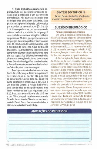 3. Rute trabalha apanhando es­
pigas. Rute vai para um campo de ce­
vada que pertencia a um parente de
Elimeleque. Ali, ajunta as espigas que
os segadores deixavam para trás. Essa
prática era permitida pela Lei Mosaica
para ajudar os necessitados (Dt 24.19-
21). Nosso país vive um momento de
crise económica, e a falta de emprego é
uma realidade que tem atingido milhões
de pessoas. Muitos que perderam seus
empregos buscam qualquer serviço que
lhes dê condições de sobrevivência. Siga
o exemplo de Rute, não fique de braços
cruzados. Ela trabalhou todo o dia no
campo até ajuntar cevada suficiente para
si e sua sogra. Sua diligência no trabalho
chamou a atenção do dono do campo,
Boaz. Otrabalho dignifica otrabalhador,
e Rute demonstrou sua lealdade e be­
neficência para com sua sogra.
Ao dispor-se a trabalhar no campo,
Rute descobriu que Boaz era parente
de Elimeleque e, por lei ele poderia
se casar com ela e redimi-la. Boaz fez
tudo conforme orientava a lei. Ele é
um tipo de Cristo, o nosso Redentor,
que sendo rico se fez pobre para nos
fazer herdeiros das suas riquezas (2 Co
8.9). Boaz casa com Rute e ela dá à luz
a um filho, o qual retebeu o nome de
Obede. Mais tarde Obede se tornou o
avô de Davi. Deus honrou a decisão, a
atitude e o trabalho de Rute.
SÍNTESE DO TÓPICO III
Fé em Deus e trabalho são funda­
mentais para venceras crises.
SUBSÍDIO BIBLIOLÓGICO
"Uma reputação merecida
Em uma pequena comunidade, a
história de Rute e Noemi seria de domí­
nio público, o alvo das atenções. Agora,
os eventos mostravam Rute trabalhando
arduamente (Rt 2.7): reverenciosa (Rt
2.10), recatada, bem-agraciada (Rt 2.13).
A reputação que construímos abre, ou
fecha, portas para a oportunidade.
A declaração de Boaz abençoan­
do Rute pode ser considerada uma
oração (Rt 2.12). 'Recompensa' aqui é
maskoret, uma palavra com sentido de
'salários'. Boaz credita a Rute o melhor,
por sua piedade e escolha do Deus de
Israel, e está convencido de que um
Deus justo providenciar-lhe-á ajusta
recompensa. Disse tudo isso saber que
seria ele próprio o instrumento para
esta resposta. Deus, frequentemente,
usa como seu agente aquele que ora
para responder tal oração" (RICHARDS,
Lawrence. Guia do Leitor da Bíblia:
Uma análise de Génesis a Apocalipse
capitulo por capítulo. 10.ed. Rio de
Janeiro: CPAD, p. 176).
ANOTAÇÕES DO PROFESSOR
60 Lições Bíblicas /Professor Outubro/Novembro/Dezembro - 2016
 
