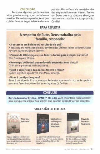 CONCLUSÃO
Rute teve algumas perdas em sua
vida; perdeu o sogro, o cunhado e o
marido. Além dessas perdas, teve que
cuidar de uma sogra triste e desam­
parada. Mas o Deus da provisão não
desamparou Rute nem Noemi. Temos
um Deus que nos ajuda e abençoa-
-nos com o trabalho e a sua provisão.
Confie!
PARA REFLETIR
A respeito de Rute, Deus trabalha pela
família, responda:
• A escassez em Belém era resultado de quê?
A escassez era resultado do mau governo dos últimos juízes de Israel. Estes
haviam abandonado ao Senhor.
• Para onde Elimeleque e sua família foram para escapar da fome?
Eles foram para Moabe.
• No tempo de Noemi quem deveria sustentar uma viúva?
Os filhos e parentes mais próximos.
• Qual o significado dos nomes Noemi e Mara?
Noemi significa agradável, mas Mara, amarga.
• Boaz é um tipo de quem?
Boaz é um tipo de Cristo, o nosso Redentor que sendo rico se fez pobre
para nos fazer herdeiros das suas riquezas (2 Co 8.9).
CONSULTE
Revista Ensinador Cristão-CPAD, n° 68, p.40. Você encontrará mais subsídios
para enriquecer a lição. São artigos que buscam expandir certos assuntos.
SUGESTÃO DE LEITURA
Sábios Con­
selhos para
um Viver
Vitorioso
Ouvindo
Deus na
Tormenta
Nestas páginas você encon­
trará sugestões para estimu­
lar o seu próprio processo de
descoberta.
As palavras sábias inseridas
neste livro servem como alento
para os desafios diários do
século 21.
Com ilustrações e parábo­
las do cotidiano, o autor
leva-nos a ter uma vida
mais rica com Deus.
2016 - Outubro/Novembro/Dezembro Lições Bíblicas /Professor 61
 