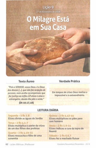 Segunda - 2 Rs 2.8
Eliseu divide as águas do Jordão
Terça - 2 Rs A.1-7
Eliseu multiplica o azeite da viúva
de um dos filhos dos profetas
Quarta - 2 Rs 4.19-35
Eliseu ressuscita o filho de uma
sunamita
Quinta - 2 Rs 4.42-44
Eliseu multiplicou os pães para
cem homens
Sexta - 2 Rs 5.9-14
Eliseu indicou a cura da lepra de
Naamã
Sábado- 2 Rs 6.6,7
Eliseu fez o machado flutuar
Tento Áureo Verdade Prática
LEITURA DIÁRIA
"Pois o SENHOR, vosso Deus, é o Deus
dos deuses [...], que nãofaz acepção de
pessoas, nem aceita recompensas; que
fazjustiça ao órfão e ã viúva e ama o
estrangeiro, dando-lhe pão e veste."
(Dt 10.17,18)
Em tempos de crises Deus realiza o
impossível e o extraordinário.
62 Lições Bíblicas /Professor Outubro/Novembro/Dezembro - 201 6
 