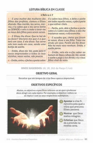 LEITURA BÍBLICA EM CLASSE
2 Reis 4.1-7
- E uma mulher das mulheres dos
filhos dos profetas, clamou a Eliseu
dizendo: Meu marido, teu servo, mor­
reu; e tu sabes que o teu servo temia
ao SENHOR; e veio o credor a levar-me
os meus doisfilhos para serem servos.
- E Eliseu lhe disse: Que te hei de
eu fa zer? Declara-me que é o que
tens em casa. E ela disse: Tua serva
não tem nada em casa, senão uma
botija de azeite.
- Então, disse ele: Vai, pede para ti
vasos emprestados a todos os teus
vizinhos, vasos vazios, não poucos.
- Então, entra, efecha a porta sobre
ti e sobre teusfilhos, e deita o azeite
em todos aqueles vasos, e põe à parte
o que estiver cheio.
- Partiu, pois, dele efechou a porta
sobre si e sobre seusfilhos; e eles lhe
traziam os vasos, e elaosenchia.
- E sucedeu que, cheios que foram
os vasos, disse a seu filho: Traze-me
ainda um vaso. Porém ele lhe disse:
Não há mais vaso nenhum. Então, o
azeite parou.
- Então, veio ela eo fez saber ao
homem de Deus; e disse ele: Vai, vende
o azeite e paga a tua divida; etue teus
filhos vivei do resto.
HINOS SUGERIDOS: 28, 58, 262 da Harpa Cristã
OBJETIVO GERAL
Ressaltar que em tempos de crise Deus opera o impossível.
OBJETIVOS ESPECÍFICOS
Abaixo, os objetivos específicos referem-se ao que o professor
deve atingir em cada tópico. Por exemplo, o objetivo I refere-se
ao tópico I com os seus respectivos subtopicos.
OApontar a crise fi­
nanceira pela qual a
viúva que procurou
Eliseu passava;
O
©
Mostrar que Deus
realiza milagres;
Enfatizar que Deus
dá a provisão na
medida certa.
016 - Outubro/Novembro/Dezembro Lições Bíblicas /Professor 63
 