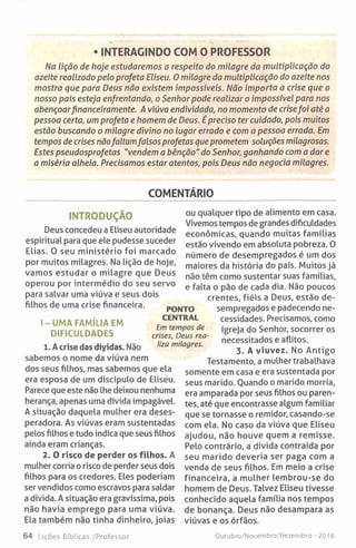 • INTERAGINDO COM O PROFESSOR
Na lição de hoje estudaremos a respeito do milagre da multiplicação do
azeite realizado pelo profeta Eliseu. Omilagre da multiplicação do azeite nos
mostra que para Deus não existem impossíveis. Não importa a crise que o
nosso país esteja enfrentando, o Senhor pode realizar o impossível para nos
abençoarfinanceiramente. A viúva endividada, no momento de crisefoi até a
pessoa certa, um profeta e homem de Deus. É preciso ter cuidado, pois muitos
estão buscando o milagre divino no lugar errado e com a pessoa errada. Em
tempos de crises nãofaltamfalsos profetas que prometem soluções milagrosas.
Estes pseudosprofetas "vendem a bênção" do Senhor, ganhando com a dor e
a miséria alheia. Precisamos estar atentos, pois Deus não negocia milagres.
COMENTÁRIO
INTRODUÇÃO
Deus concedeu a Eliseu autoridade
espiritual para que ele pudesse suceder
Elias. O seu ministério foi marcado
por muitos milagres. Na lição de hoje,
vamos estudar o milagre que Deus
operou por intermédio do seu servo
para salvar uma viúva e seus dois
filhos de uma crise financeira.
I-U M A FAMÍLIA EM
DIFICULDADES
1. A crise das díyidas. Não
sabemos o nome da viúva nem
dos seus filhos, mas sabemos que ela
era esposa de um discípulo de Eliseu.
Parece que este não lhe deixou nenhuma
herança, apenas uma dívida impagável.
A situação daquela mulher era deses-
peradora. As viúvas eram sustentadas
pelos filhos e tudo indica que seus filhos
ainda eram crianças.
2. 0 risco de perder os filhos. A
mulher corria o risco de perder seus dois
filhos para os credores. Eles poderiam
ser vendidos como escravos para saldar
a dívida. A situação era gravíssima, pois
não havia emprego para uma viúva.
Ela também não tinha dinheiro, joias
PONTO
CENTRAL
Em tempos de
crises, Deus rea
liza milagres.
ou qualquer tipo de alimento em casa.
Vivemos tempos de grandes dificuldades
económicas, quando muitas famílias
estão vivendo em absoluta pobreza. O
número de desempregados é um dos
maiores da história do país. Muitos já
não têm como sustentar suas famílias,
e falta o pão de cada dia. Não poucos
crentes, fiéis a Deus, estão de­
sempregados e padecendo ne­
cessidades. Precisamos, como
Igreja do Senhor, socorrer os
necessitados e aflitos.
3. A viuvez. No Antigo
Testamento, a mulher trabalhava
somente em casa e era sustentada por
seus marido. Quando o marido morria,
era amparada por seus filhos ou paren­
tes, até que encontrasse algum familiar
que se tornasse o remidor, casando-se
com ela. No caso da viúva que Eliseu
ajudou, não houve quem a remisse.
Pelo contrário, a dívida contraída por
seu marido deveria ser paga com a
venda de seus filhos. Em meio a crise
financeira, a mulher lembrou-se do
homem de Deus. Talvez Eliseu tivesse
conhecido aquela família nos tempos
de bonança. Deus não desampara as
viúvas e os órfãos.
64 Lições Bíblicas /Professor Outubro/Novembro/Dezembro - 2016
 