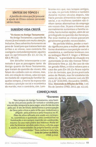 SÍNTESE DO TÓPICO I
Afamília da viúva quefoi procurar
a ajuda de Eliseu estava correndo
sérios riscos.
SUBSÍDIO VIDA CRISTÃ
"A viuvez no Antigo Testamento
NoAntigo Testamento, a questão da
viuvez já era tratada com muita atenção,
inclusive, Deus advertira fortemente ao
povo de Israel para que tratasse bem aos
órfãos e as viúvas, caso contrário. Ele
castigaria contundentemente aqueles
que os oprimissem (Êx 22.22-24; Sl
68.5; Ml 3.5).
Um detalhe interessante a ser
notado é que as passagens tanto do
Antigo quanto do Novo Testamento,
que tratam da questão da viuvez, não
falam do cuidado com os viúvos, mas,
sim, em relação às viúvas, uma vez que,
no modelo de organização familiar da­
queles tempos, a morte da esposa não
mudava a posição social e económica
do marido, mas o contrário, sim. Lem-
bremo-nos que, nos tempos antigos,
ou seja, no período bíblico e também
durante muitos séculos depois, não
havia pensão alimentícia nem seguro
social, e as mulheres também não ti­
nham tantas alternativas de emprego
em nossos dias. Já para o homem, que
normalmente sustentava a família so­
zinho, havia muitas opções, além de ser
privilegiado na questão das heranças.
Por esse motivo as viúvas passavam
geralmente grandes necessidades.
No período bíblico, perder o mari­
do significava para a mulher perder de
forma dramática a sua posição social e
económica, e, conforme lembram-nos
os teólogos Merril F. Unger e William
White Jr, 'a gravidade da situação era
aumentada se ela não tivesse filhos'
(Dicionário Vine, p. 33). No caso de não
ter gerado filhos, a viúva voltava para a
casa dos pais (Grt 28.1) e ficava sujeita
à lei do levirato, que já era praticada
antes de Moisés, mas foi estabelecida
como lei, de fato, somente com ele (Dt
25.5,6)" (COLEHO, Alexandre; DANIEL,
Silas. Vencendo as Aflições da Vida. 1 ed.
Rio de Janeiro: CPAD, 2012, pp. 43,44).
CONHEÇA MAIS
*Escravos
"Nos tempos do Antigo Testamento, uma famí­
lia de uma pessoa podia ser tomada e vendida para
escravidão temporária para pagar uma dívida devida
pelo pai. 0 ato de Eliseu demonstrou a preocupação
de Deus pela viúva e pelo órfão que simbolizam o
afligido pela pobreza e pela fraqueza no AT.
Óleo de oliva refinado era usado em cozimen­
to, cosméticos e queimado como combustível na
iluminação e era sempre mantido em combustão,
mesmo na casa mais pobre dos hebreus. Podia ter
sido facilmente vendido pela viúva, a dívida paga
e, assim, as necessidades da própria família seriam
atendidas." Para conhecer mais leia,
Cuia do Leitor da Bíblia,
CPAD, p.245.
201 6 - Outubro/Novembro/Dezembro Lições Bíblicas /Professor 65
 