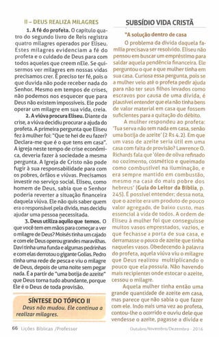 SUBSÍDIO VIDA CRISTÃII-DEUS REALIZA MILAGRES
1. A fé do profeta. O capítulo qua­
tro do segundo livro de Reis registra
quatro milagres operados por Eliseu.
Estes milagres evidenciam a fé do
profeta e o cuidado de Deus para com
todos aqueles que creem nEle. Se qui­
sermos ver milagres em nossas vidas
precisamos crer. É preciso ter fé, pois o
que duvida não pode receber nada do
Senhor. Mesmo em tempos de crises,
não podemos nos esquecer que para
Deus não existem impossíveis. Ele pode
operar um milagre em sua vida, creia.
2. Aviúva procura Eliseu. Diante da
crise, a viúva decidiu procurar a ajuda do
profeta. A primeira pergunta que Eliseu
fez à mulher foi: "Oue te hei de eu fazer?
Declara-me que é o que tens em casa".
A igreja neste tempo de crise económi­
ca, deveria fazer à sociedade a mesma
pergunta. A Igreja de Cristo não pode
fugir à sua responsabilidade para com
os pobres, órfãos e viúvas. Precisamos
investir no serviço social. Eliseu, como
homem de Deus, sabia que o Senhor
poderia reverter a situação financeira
daquela viúva. Ele não quis saber quem
era o responsável pela dívida, mas decidiu
ajudar uma pessoa necessitada.
3. Deus utiliza aquilo que temos. O
que você tem em mãos para começar aver
o milagre de Deus? Moiséstinha umcajado
ecomele Deus operou grandes maravilhas.
Davi tinha uma funda e algumas pedrinhas
e comelas derrotou ogiganteGolias. Pedro
tinha uma rede de pesca e viu o milagre
de Deus, depois de uma noite sem pegar
nada. É a partir de "uma botija de azeite"
que Deus torna tudo abundante, porque
Ele é o Deus de toda provisão.
SÍNTESE DO TÓPICO II
Deus não mudou. Ele continua a
realizar milagres.
"A solução dentro de casa
O problema da dívida daquela fa­
mília precisava ser resolvido. Eliseu não
pensou em buscar um empréstimo para
saldar aquela pendência financeira. Ele
perguntou o que a que mulher tinha em
sua casa. Curiosa essa pergunta, pois se
a mulher veio até o profeta pedir ajuda
para não ter seus filhos levados como
escravos por causa de uma dívida, é
plausível entender que ela não tinha bens
de valor material em casa que fossem
suficientes para a quitação do débito.
A mulher respondeu ao profeta:
Tua serva não tem nada em casa, senão
uma botija de azeite' (2 Rs 4-2). Em que
um vaso de azeite seria útil em uma
casa com falta de provisão? Lawrence O.
Richards fala que 'óleo de oliva refinado
no cozimento, cosmético e queimado
como combustível na iluminação, e
era sempre mantido em combustão,
mesmo na casa do mais pobre dos
hebreus' (Guia do Leitor da Bíblia, p.
245). É possível entender; dessa nota,
que o azeite era um produto de pouco
valor agregado, de baixo custo, mas
essencial à vida de todos. A ordem de
Eliseu à mulher foi que conseguisse
muitos vasos emprestados, vazios, e
que fechasse a porta de sua casa, e
derramasse o pouco de azeite que tinha
naqueles vasos. Obedecendo à palavra
do profeta, aquela viúva viu o milagre
que Deus realizou multiplicando o
pouco que ela possuía. Não havendo
mais recipientes onde estocar o azeite,
cessou o milagre.
Aquela mulher tinha então uma
grande quantidade de azeite em casa,
mas parece que não sabia o que fazer
com ele. Indo mais uma vez ao profeta,
contou-lhe o ocorrido e ouviu dele que
vendesse o azeite, pagasse a dívida e
66 l ições Bíblicas /Professor Outubro/Novembro/Dezembro - 201 6
 