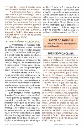 vivesse do restante. É preciso saber
trabalhar com o que se tem em mãos.
A ordem era clara. Aquele milagre
não aconteceu para que ela gastasse o
dinheiro com coisas desnecessárias, mas
sim para que pagasse a dívida adquirida
por seu falecido esposo. Como servos
de Deus, precisamos entender que Deus
dá o necessário para as necessidades,
e não para as vaidades" (COELHO,
Alexandre; DANIEL, Silas. Vencendo as
Aflições da Vida. l.ed . Rio de Janeiro:
CPAD, 2012, pp. 53-54).
III - PROVISÃO NA MEDIDA CERTA
1. Preparação para receber o mila­
gre. Eliseu orientou a viúva a respeito
de como ela deveria proceder. A mulher
precisaria de muitas vasilhas, pois
a multiplicação do azeite, que havia
em sua casa, seria sem medida. Ela
precisava se preparar para receber tal
bênção. Prepare também seu coração
e sua casa para receber a provisão de
Deus. 0 dia do seu milagre chegará,
assim como chegou para a viúva.
2. Provisão abundante. A viúva
tinha somente uma botija de azeite
e a lição que aprendemos é que Deus
abençoa aquilo que temos, não importa
a quantidade. Deus nunca nos dará uma
porção menor do que necessitamos.
Sua medida é sempre além, sacudida,
recalcada e transbordante.
3. Fé em ação. A viúva e seus filhos
deveriam "tomar vasos emprestados",
tantos quantos pudessem conseguir
e trazê-los para dentro de casa. Eles
precisavam seguir as orientações
do profeta. Para que não houvesse a
interrupção dos credores à sua porta,
nem o comentário de pessoas incré­
dulas, a viúva deveria fechar a porta
de casa. 0 milagre de Deus era para
aquela casa e não deveria ser parti-
Lhado com mais ninguém. 0 milagre
de Deus é para você e sua família. A
mulher encheu todas as vasilhas com
o azeite e quando estas acabaram o
azeite também acabou. A viúva não
sabia o que fazer com o azeite, então
ela retorna ao profeta a fim de ouvir
suas instruções. Eliseu dá-lhe a se­
guinte instrução: que o azeite fosse
vendido, e com o dinheiro, pagasse
a dívida. O azeite foi suficiente para
saldar as dívidas e cuidar dos filhos.
SÍNTESE DO TÓPICO III
Deus nos concede a sua provisão
na medida certa.
SUBSÍDIO VIDA CRISTÃ
"Deus espera que ajamos com
sabedoria em todos os momentos de
nossa existência, sobretudo nas adver­
sidades. 0 pouco que aquela mulher
tinha em casa foi feito em muito, mas
ela precisava ser sábia no tocante ao que
fazer com aquele muito que o Senhor
lhe dera. Ter recursos em abundância
não é suficiente para que solucionemos
problemas de escassez. É preciso que
saibamos utilizar o que Deus nos deu.
A orientação de Eliseu foi que a
mulher vendesse o azeite e pagasse
a dívida que destruiria sua família que
já estava desfalcada. A mulher já tinha
visto o milagre sendo operado. Agora,
deveria angariar os fundos necessários
com a utilização correta do milagre de
Deus. Lembre-se disso: Na hora em
que a despensa está vazia, não adianta
ter muitos recursos se você não sabe
como aproveitá-los em prol de sua
subsistência e de sua família" (COELHO,
Alexandre; DANIEL, Silas. Vencendo as
Aflições da Vida. l.ed . Rio de Janeiro:
CPAD, 2012, p. 54).
ZO16 Outubro/Novembro/Dezembro Lições Bíblicas /Professor 67
 