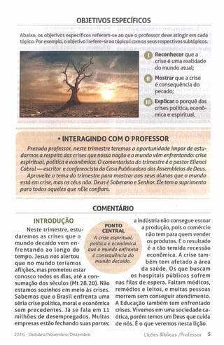 OBJETIVOS ESPECÍFICOS
Abaixo, os objetivos específicos referem-se ao que o professor deve atingir em cada
tópico. Por exemplo, o objetivo I refere-se ao tópico I com os seus respectivos subtópicos.
H Reconhecer que a
crise é uma realidade
do mundo atual;
O Mostrar que a crise
é consequência do
pecado;
CD Explicar o porquê das
crises política, econó­
mica e espiritual.
• INTERAGINDO COM O PROFESSOR
Prezado professor, neste trimestre teremos a oportunidade ímpar de estu­
darmos a respeito das crises que nossa nação e o mundo vêm enfrentando: crise
espiritual, política e económica. 0 comentarista do trimestre é o pastor Elienai
Cabral — escritor e conferencista da Casa Publicadora das Assembleias de Deus.
Aproveite o tema do trimestre para mostrar aos seus alunos que o mundo
está em crise, mas os céus não. Deus é Soberano e Senhor. Ele tem o suprimento
para todos aqueles que nEle confiam.
COMENTÁRIO
INTRODUÇÃO
Neste trimestre, estu­
daremos as crises que o
mundo decaído vem en­
frentando ao longo do
tempo. Jesus nos alertou
que no mundo teríam os
aflições, mas prometeu estar
conosco todos os dias, até a con­
sumação dos séculos (Mt 28.20). Não
estamos sozinhos em meio às crises.
Sabemos que o Brasil enfrenta uma
séria crise política, moral e económica
sem precedentes. Já se fala em 11
milhões de desempregados. Muitas
empresas estão fechando suas portas;
a indústria não consegue escoar
a produção, pois o comércio
não tem para quem vender
os produtos. E o resultado
é a tão temida recessão
económica. A crise tam­
bém tem afetado a área
da saúde. Os que buscam
os hospitais públicos sofrem
nas filas de espera. Faltam médicos,
remédios e leitos, e muitas pessoas
morrem sem conseguir atendimento.
A Educação também tem enfrentado
crises. Vivemos em uma sociedade ca­
ótica, porém temos um Deus que cuida
de nós. É o que veremos nesta lição.
PONTO
CENTRAL
A crise espiritual,
política e económica
que o mundo enfrenta
é consequência do
mundo decaído.
201 6 - Outubro/Novembro/Dezembro Lições Bíblicas /Professor 5
 