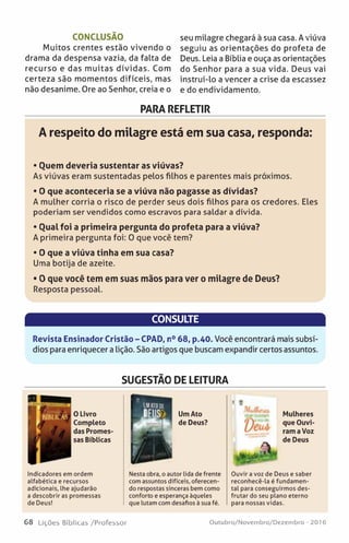 CONCLUSÃO
Muitos crentes estão vivendo o
drama da despensa vazia, da falta de
recurso e das muitas dívidas. Com
certeza são momentos difíceis, mas
não desanime. Ore ao Senhor, creia e o
seu milagre chegará à sua casa. A viúva
seguiu as orientações do profeta de
Deus. Leia a Bíblia e ouça as orientações
do Senhor para a sua vida. Deus vai
instruí-lo a vencer a crise da escassez
e do endividamento.
PARA REFLETIR
A respeito do milagre está em sua casa, responda:
• Ouem deveria sustentar as viúvas?
As viúvas eram sustentadas pelos filhos e parentes mais próximos.
• 0 que aconteceria se a viúva não pagasse as dívidas?
A mulher corria o risco de perder seus dois filhos para os credores. Eles
poderiam ser vendidos como escravos para saldar a dívida.
• Oual foi a primeira pergunta do profeta para a viúva?
A primeira pergunta foi: 0 que você tem?
• 0 que a viúva tinha em sua casa?
Uma botija de azeite.
• 0 que você tem em suas mãos para ver o milagre de Deus?
Resposta pessoal.
CONSULTE
Revista Ensinador Cristão - CPAD, n° 68, p.40. Você encontrará mais subsí­
dios para enriquecer a lição. São artigos que buscam expandir certos assuntos.
SUGESTÃO DE LEITURA
»
0 Livro
Completo
das Promes­
sas Bíblicas
Indicadores em ordem
alfabética e recursos
adicionais, lhe ajudarão
a descobrir as promessas
de Deus!
Mulheres
que Ouvi­
ram a Voz
de Deus
«a-
Ouvir a voz de Deus e saber
reconhecê-la é fundamen­
tal para conseguirmos des­
frutar do seu plano eterno
para nossas vidas.
Nesta obra, o autor lida de frente
com assuntos difíceis, oferecen­
do respostas sinceras bem como
conforto e esperança àqueles
que lutam com desafios à sua fé.
Um Ato
de Deus?
' «
VeuA
68 Lições Bíblicas /Professor Outubro/Novembro/Dezembro - 2016
 