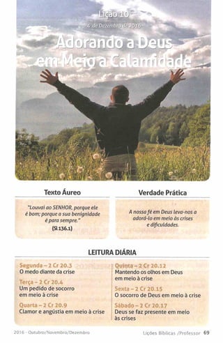 Texto Áureo Verdade Prática
“Louvai ao SENHOR, porque ele
é bom; porque a sua benignidade ^ nossafé em Deus leva-nos a
é para sempre " adorá-lo em meio às crises
(3136.1) ' 'dificuldade,.
LEITURA DIÁRIA
Segunda- 2 Cr 20.3
0 medo diante da crise
Terça - 2 Cr 20.4
Um pedido de socorro
em meio à crise
Quarta - 2 Cr 20.9
Clamor e angústia em meio à crise
Quinta- 2 Cr 20.12
Mantendo os olhos em Deus
em meio à crise
Sexta- 2 Cr 20.15
O socorro de Deus em meio à crise
Sábado- 2 Cr 20.17
Deus se faz presente em meio
às crises
201 6 - Outubro/Novembro/Dezembro Lições Bíblicas /Professor 69
 